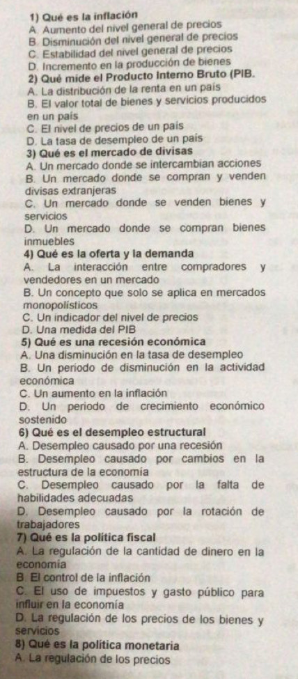 Qué es la inflación
A. Aumento del nivel general de precios
B. Disminución del nivel general de precios
C. Estabilidad del nivel general de precios
D. Incremento en la producción de bienes
2) Qué mide el Producto Intero Bruto (PIB.
A. La distribución de la renta en un país
B. El valor total de bienes y servicios producidos
en un país
C. El nivel de precios de un pais
D. La tasa de desempleo de un país
3) Qué es el mercado de divisas
A. Un mercado donde se intercambian acciones
B. Un mercado donde se compran y venden
divisas extranjeras
C. Un mercado donde se venden bienes y
servicios
D. Un mercado donde se compran bienes
inmuebles
4) Qué es la oferta y la demanda
A. La interacción entre compradores y
vendedores en un mercado
B. Un concepto que solo se aplica en mercados
monopolísticos
C. Un indicador del nivel de precios
D. Una medida del PIB
5) Qué es una recesión económica
A. Una disminución en la tasa de desempleo
B. Un período de disminución en la actividad
económica
C. Un aumento en la inflación
D. Un periodo de crecimiento económico
sostenido
6) Qué es el desempleo estructural
A. Desempleo causado por una recesión
B. Desempleo causado por cambios en la
estructura de la economía
C. Desempleo causado por la falta de
habilidades adecuadas
D. Desempleo causado por la rotación de
trabajadores
7) Qué es la política fiscal
A. La regulación de la cantidad de dinero en la
economia
B. El control de la inflación
C. El uso de impuestos y gasto público para
influir en la economía
D. La regulación de los precios de los bienes y
servicios
8) Qué es la política monetaria
A. La regulación de los precios