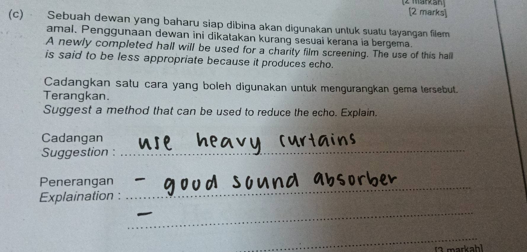 [2 markan] 
[2 marks] 
(c) Sebuah dewan yang baharu siap dibina akan digunakan untuk suatu tayangan filem 
amal. Penggunaan dewan ini dikatakan kurang sesuai kerana ia bergema. 
A newly completed hall will be used for a charity film screening. The use of this hall 
is said to be less appropriate because it produces echo. 
Cadangkan satu cara yang boleh digunakan untuk mengurangkan gema tersebut. 
Terangkan. 
Suggest a method that can be used to reduce the echo. Explain. 
Cadangan 
Suggestion : 
_ 
Penerangan 
Explaination : 
_ 
__ 
_ 
[3 markahl