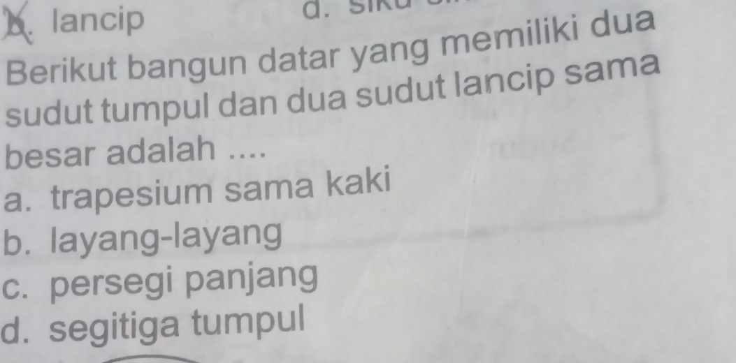 b. lancip a. siku
Berikut bangun datar yang memiliki dua
sudut tumpul dan dua sudut lancip sama
besar adalah ....
a. trapesium sama kaki
b. layang-layang
c. persegi panjang
d. segitiga tumpul