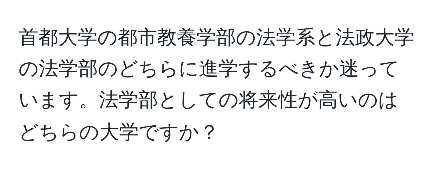 首都大学の都市教養学部の法学系と法政大学の法学部のどちらに進学するべきか迷っています。法学部としての将来性が高いのはどちらの大学ですか？