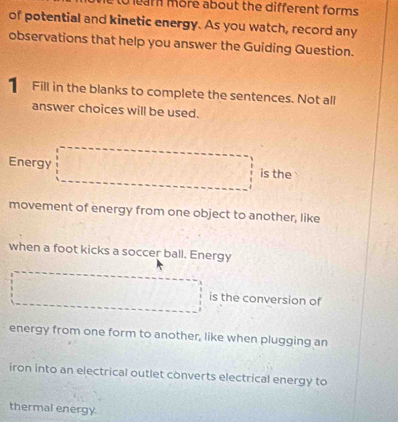 to learn more about the different forms 
of potential and kinetic energy. As you watch, record any 
observations that help you answer the Guiding Question. 
1 Fill in the blanks to complete the sentences. Not all 
answer choices will be used. 
Energy □ is the 
movement of energy from one object to another, like 
when a foot kicks a soccer ball. Energy 
□ is the conversion of 
energy from one form to another, like when plugging an 
iron into an electrical outlet converts electrical energy to 
thermal energy.