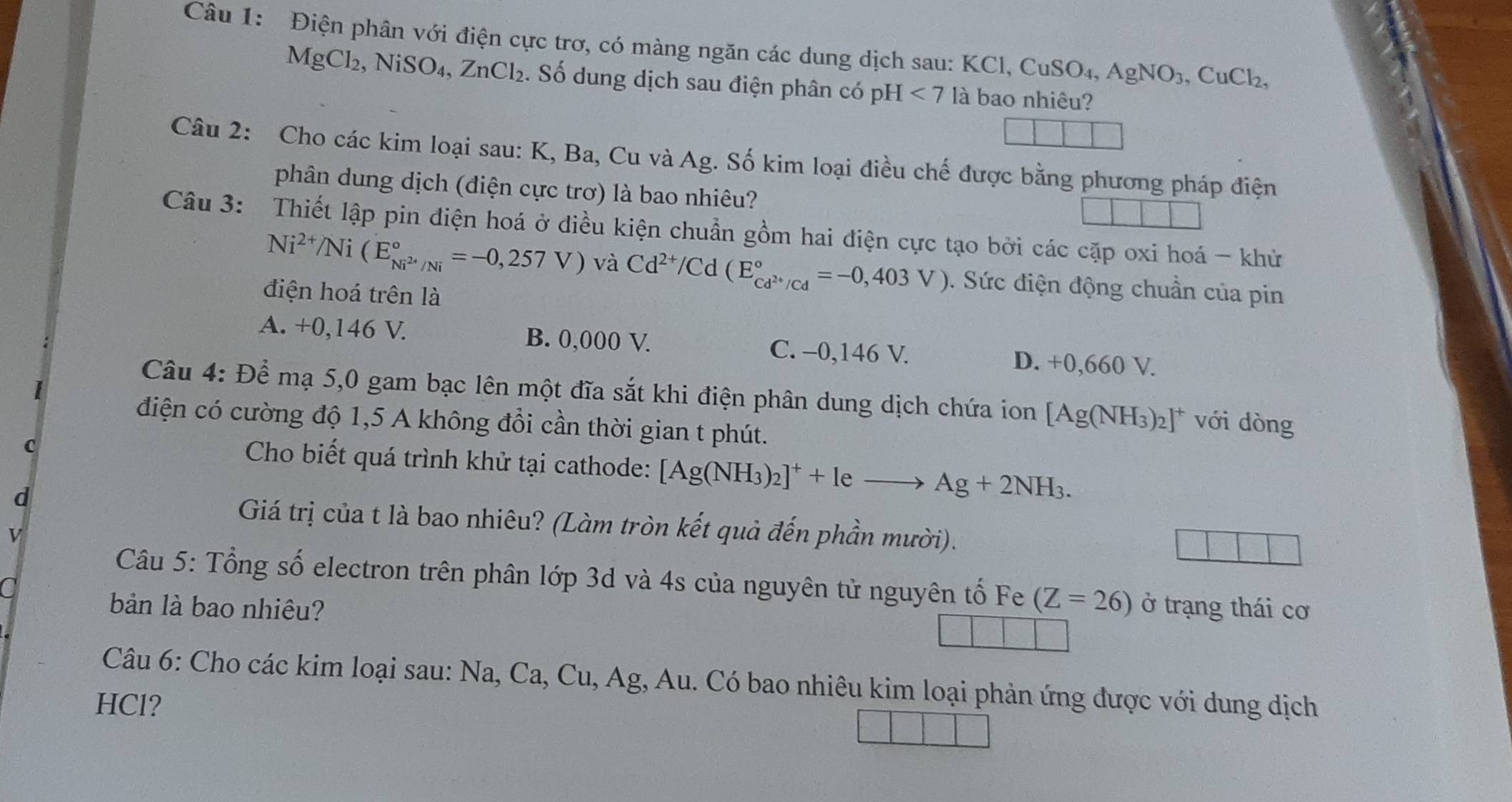 Điện phân với điện cực trơ, có màng ngăn các dung dịch sau: KCl, CuSO₄, AgNO_3,CuCl_2,
MgCl₂, NiSO₄, ZnCl_2. Số dung dịch sau điện phân có pH <7</tex> là bao nhiêu?
Câu 2: Cho các kim loại sau: K, Ba, Cu và Ag. Số kim loại điều chế được bằng phương pháp điện
phân dung dịch (điện cực trơ) là bao nhiêu?
Câu 3: Thiết lập pin điện hoá ở điều kiện chuẩn gồm hai điện cực tạo bởi các cặp oxi hoá - khử
Ni^(2+)/Ni(E_Ni^(2+)/Ni^circ =-0,257V) và Cd^(2+)/Cd(E_cd^(2+)/Cd^circ =-0,403V). Sức điện động chuần của pin
điện hoá trên là
A. +0,146 V. B. 0,000 V. C. -0,146 V. D. +0,660 V.
Câu 4: Để mạ 5,0 gam bạc lên một đĩa sắt khi điện phân dung dịch chứa ion [Ag(NH_3)_2]^+ với dòng
điện có cường độ 1,5 A không đổi cần thời gian t phút.
C
Cho biết quá trình khử tại cathode: [Ag(NH_3)_2]^++leto Ag+2NH_3.
d
Giá trị của t là bao nhiêu? (Làm tròn kết quả đến phần mười).
v
Câu 5: Tổng số electron trên phân lớp 3d và 4s của nguyên tử nguyên tố Fe (Z=26)
C
bản là bao nhiêu? ở trạng thái cơ
Câu 6: Cho các kim loại sau: Na, Ca, Cu, Ag, Au. Có bao nhiêu kim loại phản ứng được với dung dịch
HCl?