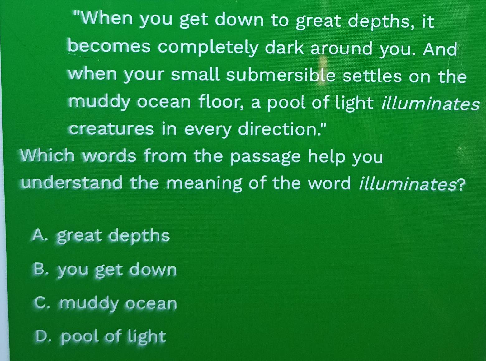 "When you get down to great depths, it
becomes completely dark around you. And
when your small submersible settles on the
muddy ocean floor, a pool of light illuminates
creatures in every direction."
Which words from the passage help you
understand the meaning of the word illuminates?
A. great depths
B. you get down
C. muddy ocean
D. pool of light