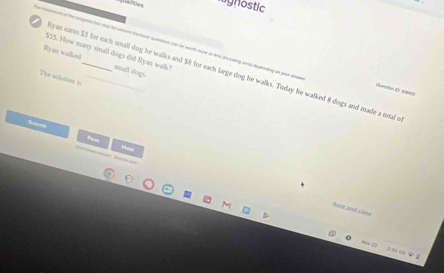 rqualities 
lagnostic 
of the arogram bor mar be wnoven because quinsions can be worth more or less (including zero) depending on your answe
$55. How many small dogs did Ryan walk? 
Ryan walked 
Ryan earns $5 for each small dog he walks and $8 for each large dog he walks. Today he walked 8 dogs and made a total o small dogs. 
The solution is 
Question ID: 108410 
Subet 
Papis 
Hald 
Sea Kün vicker 
Save and close 
Nov 22 2:34 US ？