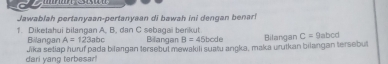 Jawablah pertanyaan-pertanyaan di bawah ini dengan benari
1. Diketahui bilangan A, B. dan C sebagai berikut Bilangan B=45bcde Bilangan C=9abcd
A=123abc
Bilangan Jika setiap huruf pada bilangan lersebul mewakili suatu angka, maka unulkan bilangan tersebull
dari yang terbesar!