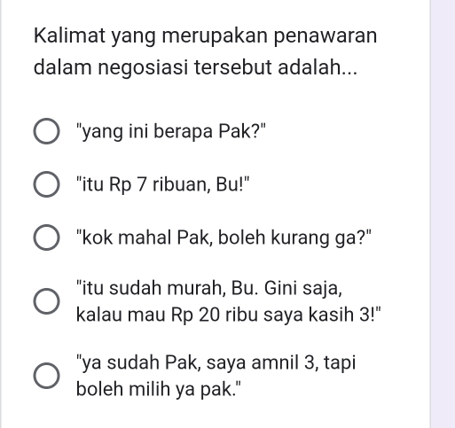 Kalimat yang merupakan penawaran
dalam negosiasi tersebut adalah...
"yang ini berapa Pak?"
"itu Rp 7 ribuan, Bu!"
"kok mahal Pak, boleh kurang ga?"
"itu sudah murah, Bu. Gini saja,
kalau mau Rp 20 ribu saya kasih 3!"
"ya sudah Pak, saya amnil 3, tapi
boleh milih ya pak."