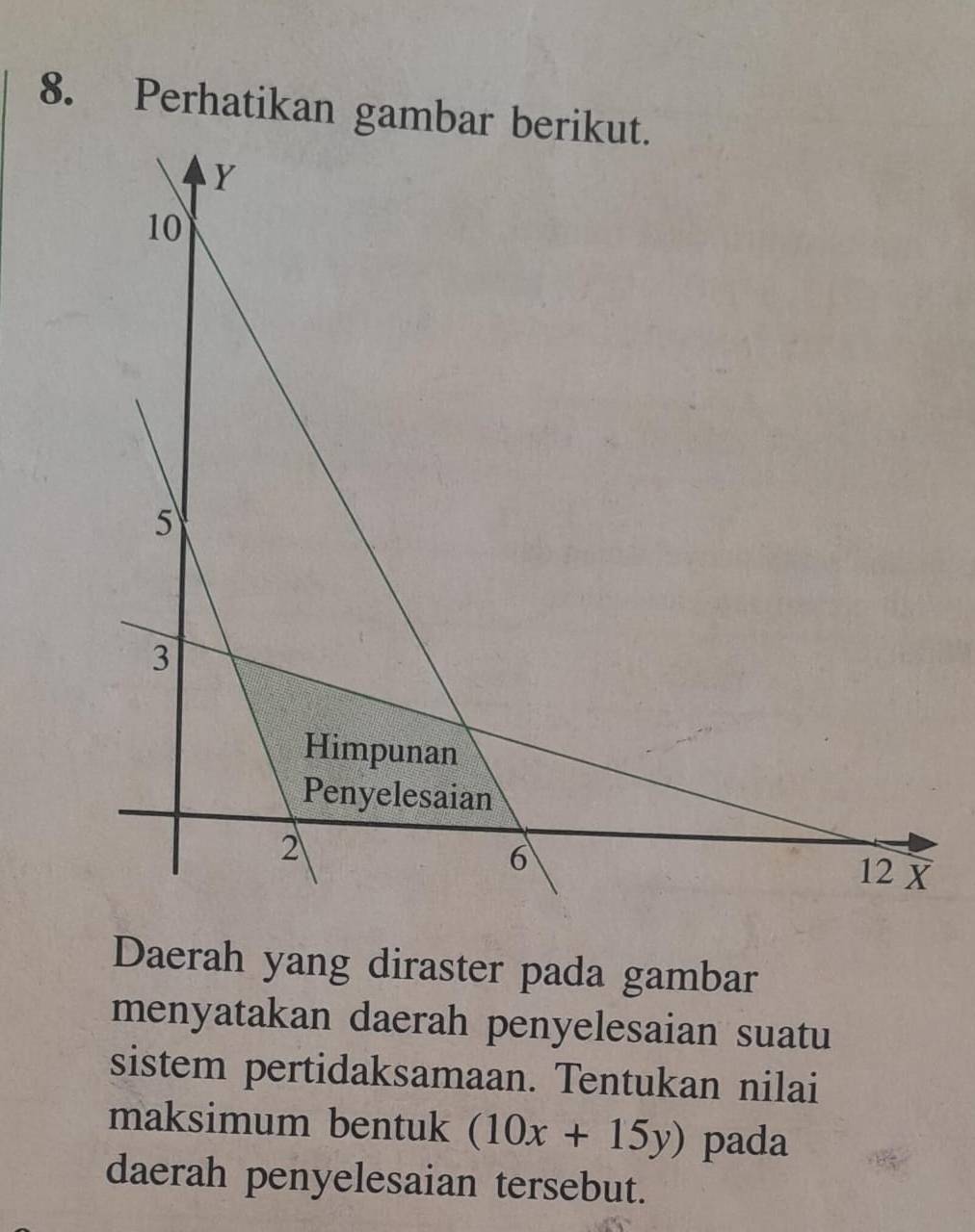 Perhatikan gambar be 
Daerah yang diraster pada gambar 
menyatakan daerah penyelesaian suatu 
sistem pertidaksamaan. Tentukan nilai 
maksimum bentuk (10x+15y) pada 
daerah penyelesaian tersebut.