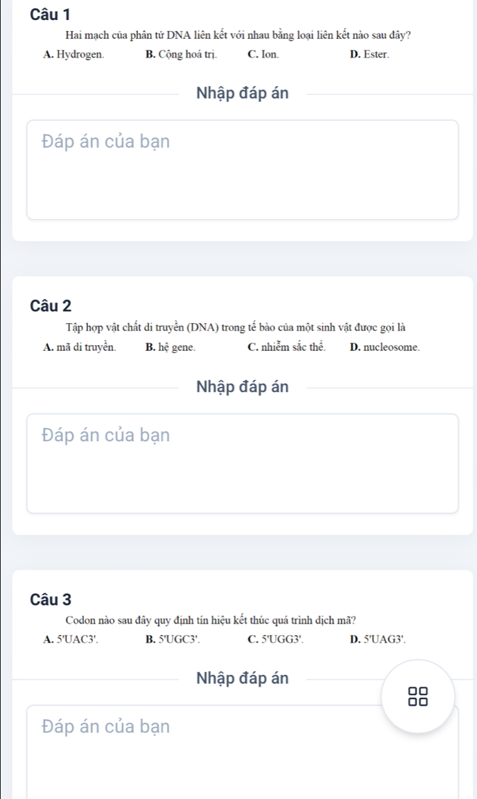 Hai mạch của phân tử DNA liên kết với nhau bằng loại liên kết nào sau đây?
A. Hydrogen. B. Cộng hoá trị. C. Ion. D. Ester.
Nhập đáp án
Đáp án của bạn
Câu 2
Tập hợp vật chất di truyền (DNA) trong tế bào của một sinh vật được gọi là
A. mã di truyền. B. hệ gene. C. nhiễm sắc thể. D. nucleosome.
Nhập đáp án
Đáp án của bạn
Câu 3
Codon nào sau đây quy định tín hiệu kết thúc quá trình dịch mã?
A. 5'UAC3 '. B. 5'UGC3 '. C. 5'UGG3 '. D. 5'UAG3 '.
Nhập đáp án
□□
Đáp án của bạn