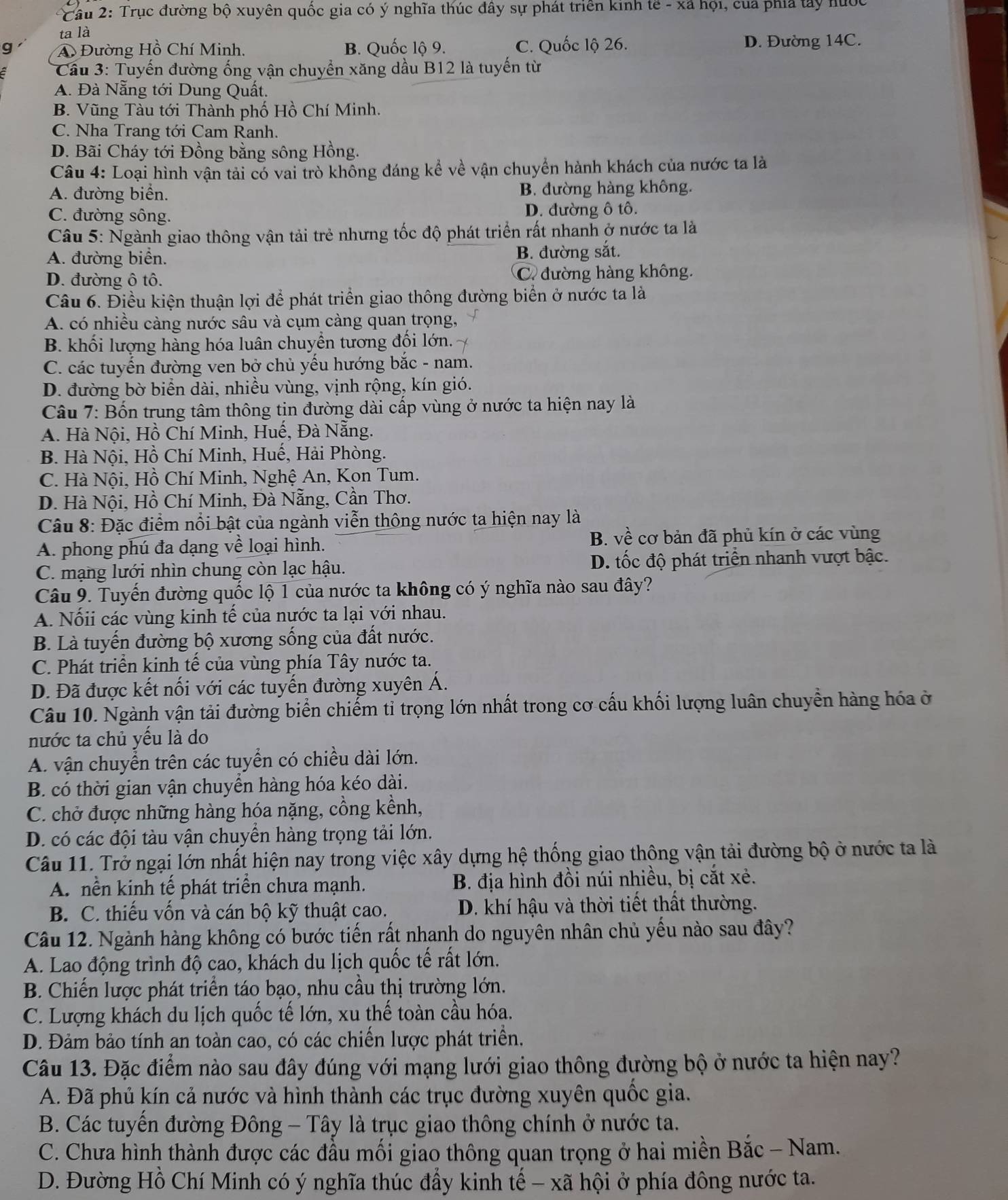 Cầu 2: Trục đường bộ xuyên quốc gia có ý nghĩa thúc đây sự phát triển kinh tế - xã hội, của phía tây hước
ta là
g A Đường Hồ Chí Minh. B. Quốc lộ 9. C. Quốc lộ 26. D. Đường 14C.
* Cầu 3: Tuyến đường ống vận chuyển xăng dầu B12 là tuyến từ
A. Đà Nẵng tới Dung Quất.
B. Vũng Tàu tới Thành phố Hồ Chí Minh.
C. Nha Trang tới Cam Ranh.
D. Bãi Cháy tới Đồng bằng sông Hồng.
Câu 4: Loại hình vận tải có vai trò không đáng kể về vận chuyển hành khách của nước ta là
A. đường biển. B. đường hàng không.
C. đường sông. D. đường ô tô.
Câu 5: Ngành giao thông vận tải trẻ nhưng tốc độ phát triển rất nhanh ở nước ta là
A. đường biển. B. đường sắt.
D. đường ô tô. C. đường hàng không.
Câu 6. Điều kiện thuận lợi để phát triển giao thông đường biển ở nước ta là
A. có nhiều càng nước sâu và cụm càng quan trọng,
B. khối lượng hàng hóa luân chuyển tương đối lớn.
C. các tuyến đường ven bở chủ yếu hướng bắc - nam.
D. đường bờ biển dài, nhiều vùng, vịnh rộng, kín gió.
Câu 7: Bốn trung tâm thông tin đường dài cấp vùng ở nước ta hiện nay là
A. Hà Nội, Hồ Chí Minh, Huế, Đà Nẵng.
B. Hà Nội, Hồ Chí Minh, Huế, Hải Phòng.
C. Hà Nội, Hồ Chí Minh, Nghệ An, Kon Tum.
D. Hà Nội, Hồ Chí Minh, Đà Nẵng, Cần Thơ.
Câu 8: Đặc điểm nổi bật của ngành viễn thông nước ta hiện nay là
B. vhat e
A. phong phú đa dạng về loại hình. cơ bản đã phủ kín ở các vùng
C. mạng lưới nhìn chung còn lạc hậu. D. tốc độ phát triển nhanh vượt bậc.
Câu 9. Tuyến đường quốc lộ 1 của nước ta không có ý nghĩa nào sau đây?
A. Nốii các vùng kinh tế của nước ta lại với nhau.
B. Là tuyến đường bộ xương sống của đất nước.
C. Phát triển kinh tế của vùng phía Tây nước ta.
D. Đã được kết nối với các tuyến đường xuyên Á.
Câu 10. Ngành vận tải đường biển chiếm tỉ trọng lớn nhất trong cơ cấu khối lượng luân chuyển hàng hóa ở
nước ta chủ yếu là do
A. vận chuyển trên các tuyển có chiều dài lớn.
B. có thời gian vận chuyển hàng hóa kéo dài.
C. chở được những hàng hóa nặng, cồng kềnh,
D. có các đội tàu vận chuyền hàng trọng tải lớn.
Câu 11. Trở ngại lớn nhất hiện nay trong việc xây dựng hệ thống giao thông vận tải đường bộ ở nước ta là
A. nền kinh tế phát triển chưa mạnh. B. địa hình đồi núi nhiều, bị cắt xẻ.
B. C. thiếu vốn và cán bộ kỹ thuật cao. D. khí hậu và thời tiết thất thường.
Câu 12. Ngành hàng không có bước tiến rất nhanh do nguyên nhân chủ yếu nào sau đây?
A. Lao động trình độ cao, khách du lịch quốc tế rất lớn.
B. Chiến lược phát triển táo bạo, nhu cầu thị trường lớn.
C. Lượng khách du lịch quốc tế lớn, xu thế toàn cầu hóa.
D. Đảm bảo tính an toàn cao, có các chiến lược phát triển.
Câu 13. Đặc điểm nào sau đây đúng với mạng lưới giao thông đường bộ ở nước ta hiện nay?
A. Đã phủ kín cả nước và hình thành các trục đường xuyên quốc gia.
B. Các tuyến đường Đông - Tây là trục giao thông chính ở nước ta.
C. Chưa hình thành được các đầu mối giao thông quan trọng ở hai miền Bắc - Nam.
D. Đường Hồ Chí Minh có ý nghĩa thúc đẩy kinh tế - xã hội ở phía đông nước ta.