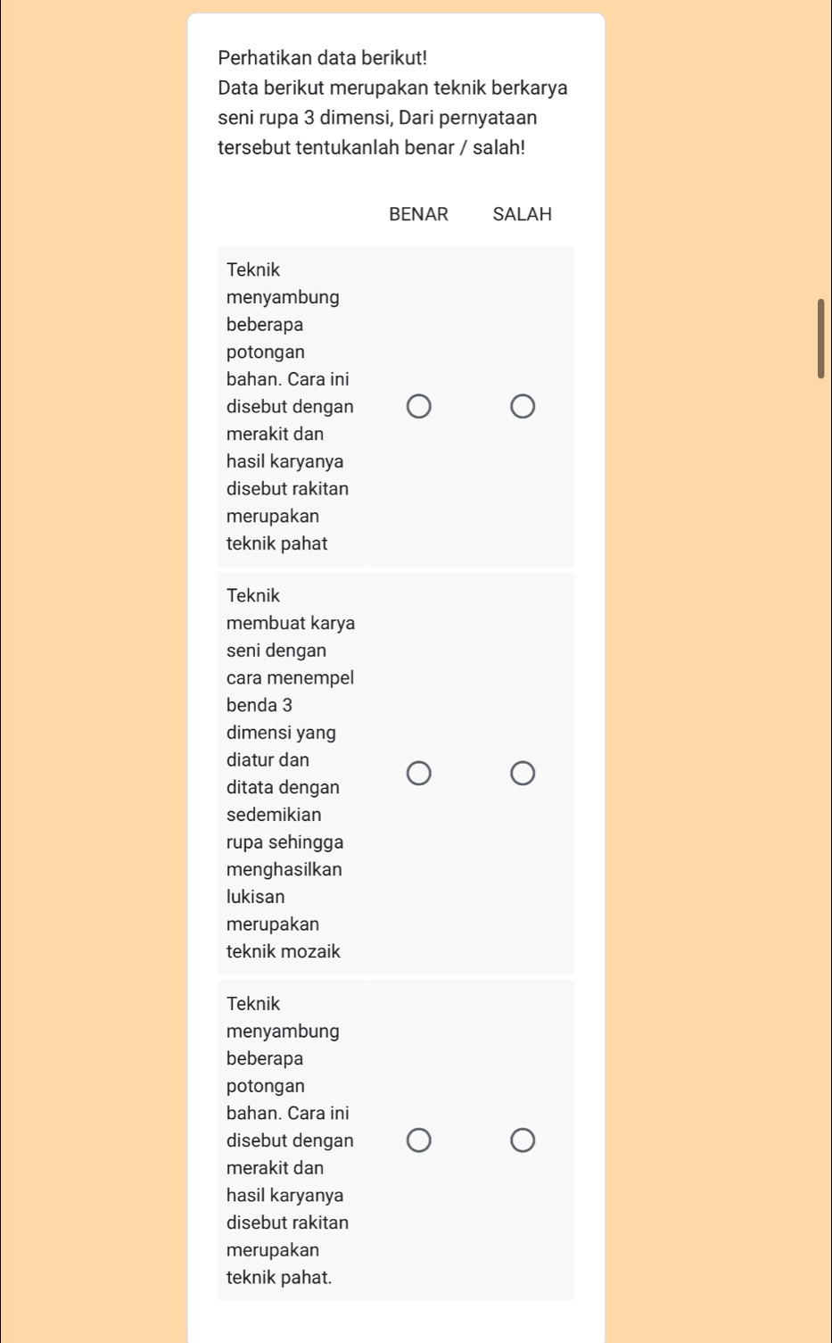 Perhatikan data berikut!
Data berikut merupakan teknik berkarya
seni rupa 3 dimensi, Dari pernyataan
tersebut tentukanlah benar / salah!
BENAR SALAH
Teknik
menyambung
beberapa
potongan
bahan. Cara ini
disebut dengan
merakit dan
hasil karyanya
disebut rakitan
merupakan
teknik pahat
Teknik
membuat karya
seni dengan
cara menempel
benda 3
dimensi yang
diatur dan
ditata dengan
sedemikian
rupa sehingga
menghasilkan
lukisan
merupakan
teknik mozaik
Teknik
menyambung
beberapa
potongan
bahan. Cara ini
disebut dengan
merakit dan
hasil karyanya
disebut rakitan
merupakan
teknik pahat.