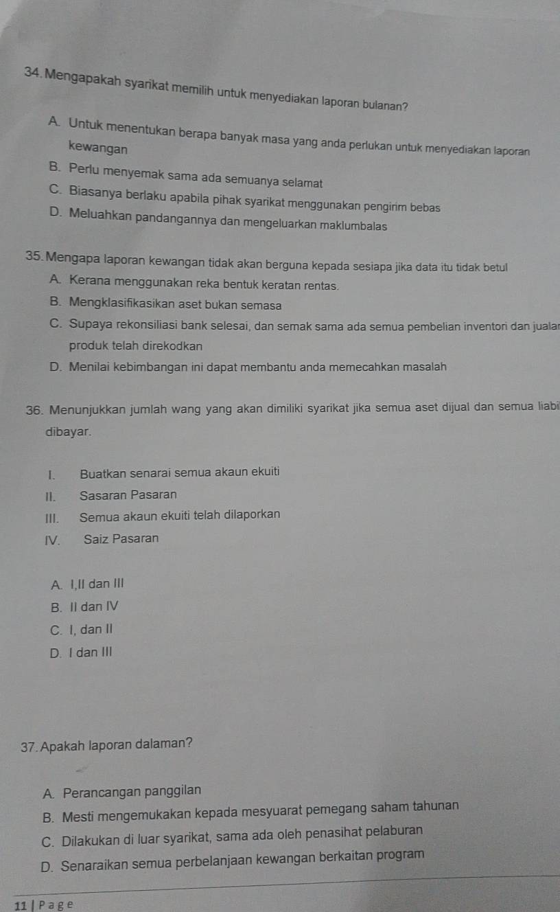 Mengapakah syarikat memilih untuk menyediakan laporan bulanan?
A. Untuk menentukan berapa banyak masa yang anda perlukan untuk menyediakan laporan
kewangan
B. Perlu menyemak sama ada semuanya selamat
C. Biasanya berlaku apabila pihak syarikat menggunakan pengirim bebas
D. Meluahkan pandangannya dan mengeluarkan maklumbalas
35. Mengapa laporan kewangan tidak akan berguna kepada sesiapa jika data itu tidak betul
A. Kerana menggunakan reka bentuk keratan rentas.
B. Mengklasifikasikan aset bukan semasa
C. Supaya rekonsiliasi bank selesai, dan semak sama ada semua pembelian inventori dan jualar
produk telah direkodkan
D. Menilai kebimbangan ini dapat membantu anda memecahkan masalah
36. Menunjukkan jumlah wang yang akan dimiliki syarikat jika semua aset dijual dan semua liabi
dibayar.
I. Buatkan senarai semua akaun ekuiti
II. Sasaran Pasaran
III. Semua akaun ekuiti telah dilaporkan
IV. Saiz Pasaran
A. I,II dan III
B. II dan IV
C. I, dan II
D. I dan III
37. Apakah laporan dalaman?
A. Perancangan panggilan
B. Mesti mengemukakan kepada mesyuarat pemegang saham tahunan
C. Dilakukan di luar syarikat, sama ada oleh penasihat pelaburan
D. Senaraikan semua perbelanjaan kewangan berkaitan program
11 | P a g e