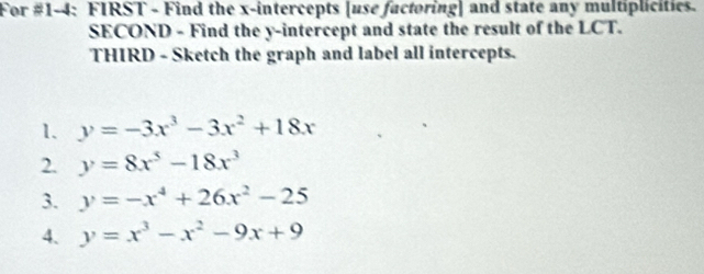 For #1-4: FIRST - Find the x-intercepts [use factoring] and state any multiplicities. 
SECOND - Find the y-intercept and state the result of the LCT. 
THIRD - Sketch the graph and label all intercepts. 
1. y=-3x^3-3x^2+18x
2. y=8x^5-18x^3
3. y=-x^4+26x^2-25
4. y=x^3-x^2-9x+9