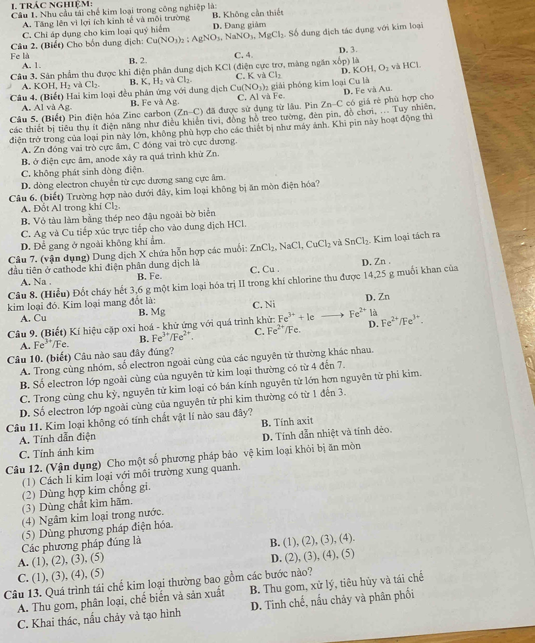 tráC nGhIệm:
Cầu 1. Nhu cầu tải chế kim loại trong công nghiệp là:
A. Tăng lên vì lợi ích kinh tế và môi trường B. Không cần thiết
C. Chỉ áp dụng cho kim loại quý hiểm D. Đang giảm
Câu 2. (Biết) Cho bốn dung dịch: Cu(NO_3)_2;AgNO_3, NaNO_3,MgCl_2. Số dung dịch tác dụng với kim loại
Fe là C. 4. D. 3.
A. 1. B. 2.
D.
Câu 3. Sản phẩm thu được khi điện phân dung dịch KCl (điện cực trơ, màng ngăn xhat op) là OH, O_2 và HCl.
A. KOH, H_2 và CI B. K,H_2 và Cl_2 C. K và Cl_2 KO
Câu 4. (Biết) Hai kim loại đều phản ứng với dung dịch Cu(NO_3)_2 giải phóng kim loại Cu là
A. Al và Ag. B. Fe và Ag. C. Al và Fe. D. Fe và Au.
Câu 5. (Biết) Pin điện hóa Zinc carbon (Zn-C) đã được sử dụng từ lâu. Pin Zn-C có giá rẻ phù hợp cho
các thiết bị tiêu thụ ít điện năng như điều khiền tivi, đồng hồ treo tường, đèn pin, đồ chơi, ... Tuy nhiên,
điện trở trong của loại pin này lớn, không phù hợp cho các thiết bị như máy ảnh. Khi pin này hoạt động thì
A. Zn đóng vai trò cực âm, C đóng vai trò cực dương.
B. ở điện cực âm, anode xảy ra quá trình khử Zn.
C. không phát sinh dòng điện.
D. dòng electron chuyển từ cực dương sang cực âm.
Câu 6. (biết) Trường hợp nào dưới đây, kim loại không bị ăn mòn điện hóa?
A. Đốt Al trong khí Cl₂.
B. Vỏ tàu làm bằng thép neo đậu ngoài bờ biển
C. Ag và Cu tiếp xúc trực tiếp cho vào dung dịch HCl.
D. Để gang ở ngoài không khí ẩm.
Câu 7. (vận dụng) Dung dịch X chứa hỗn hợp các muối: ZnCl_2, NaCl, CuCl_2 và SnCl_2. Kim loại tách ra
đầu tiên ở cathode khi điện phân dung dịch là C. Cu .
D. Zn .
A. Na .
B. Fe.
Câu 8. (Hiểu) Đốt cháy hết 3,6 g một kim loại hóa trị II trong khí chlorine thu được 14,25 g muối khan của
kim loại đó. Kim loại mang đốt là: C. Ni
A. Cu B. Mg D. Zn
Câu 9. (Biết) Kí hiệu cặp oxi hoá - khử ứng với quá trình khử: Fe^(3+)+1eto Fe^(2+)la Fe^(2+)/Fe^(3+).
A. Fe^(3+)/Fe.
B. Fe^(3+)/Fe^(2+).
C. Fe^(2+) /Fe. D.
Câu 10. (biết) Câu nào sau đây đúng?
A. Trong cùng nhóm, số electron ngoài cùng của các nguyên tử thường khác nhau.
B. Số electron lớp ngoài cùng của nguyên tử kim loại thường có từ 4 đến 7.
C. Trong cùng chu kỳ, nguyên tử kim loại có bán kính nguyên tử lớn hơn nguyên tử phi kim.
D. Số electron lớp ngoài cùng của nguyên tử phi kim thường có từ 1 đến 3.
Câu 11. Kim loại không có tính chất vật lí nào sau đây?
A. Tính dẫn điện B. Tính axit
C. Tính ánh kim D. Tính dẫn nhiệt và tính dẻo.
Câu 12. (Vận dụng) Cho một số phương pháp bảo vệ kim loại khỏi bị ăn mòn
(1) Cách li kim loại với môi trường xung quanh.
(2) Dùng hợp kim chống gi.
(3) Dùng chất kìm hãm.
(4) Ngâm kim loại trong nước.
(5) Dùng phương pháp điện hóa.
Các phương pháp đúng là
A. (1), (2), (3), (5) B. (1), (2), (3), (4).
C. (1), (3), (4), (5) D. (2), (3), (4), (5)
Câu 13. Quá trình tái chế kim loại thường bao gồm các bước nào?
A. Thu gom, phân loại, chế biến và sản xuất B. Thu gom, xử lý, tiêu hủy và tái chế
C. Khai thác, nấu chảy và tạo hình D. Tinh chế, nấu chảy và phân phối
