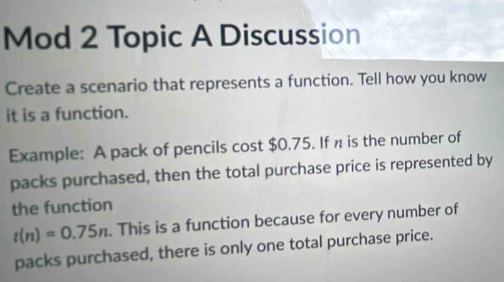 Mod 2 Topic A Discussion 
Create a scenario that represents a function. Tell how you know 
it is a function. 
Example: A pack of pencils cost $0.75. If n is the number of 
packs purchased, then the total purchase price is represented by 
the function
t(n)=0.75n. This is a function because for every number of 
packs purchased, there is only one total purchase price.