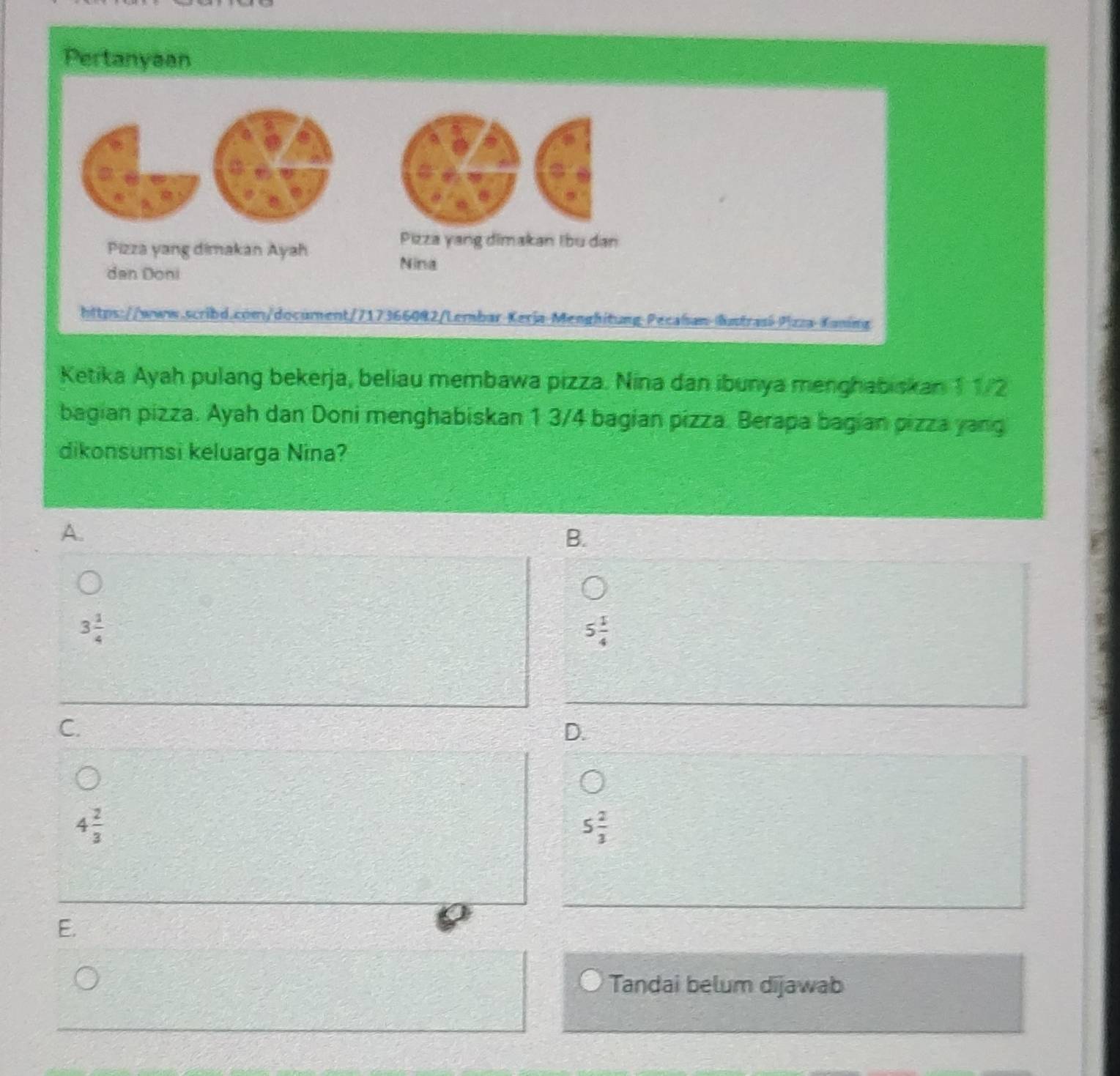 Pertanyaan
a
,
Pizza yang dimakan Ayah
Pizza yang dimakan Ibu dan
dan Doni
Nina
https://www.scribd.com/document/717366082/Lembar KeriaMenghitung Pecalsan lntrasí Plzza Kaning
Ketika Ayah pulang bekerja, beliau membawa pizza. Nina dan ibunya menghabiskan 11/2
bagian pizza. Ayah dan Doni menghabiskan 1 3/4 bagian pizza. Berapa bagian pizza yang
dikonsumsi keluarga Nina?
A.
B.
3 1/4 
5 1/4 
C.
D.
4 2/3 
5 2/3 
E.
Tandai belum dijawab