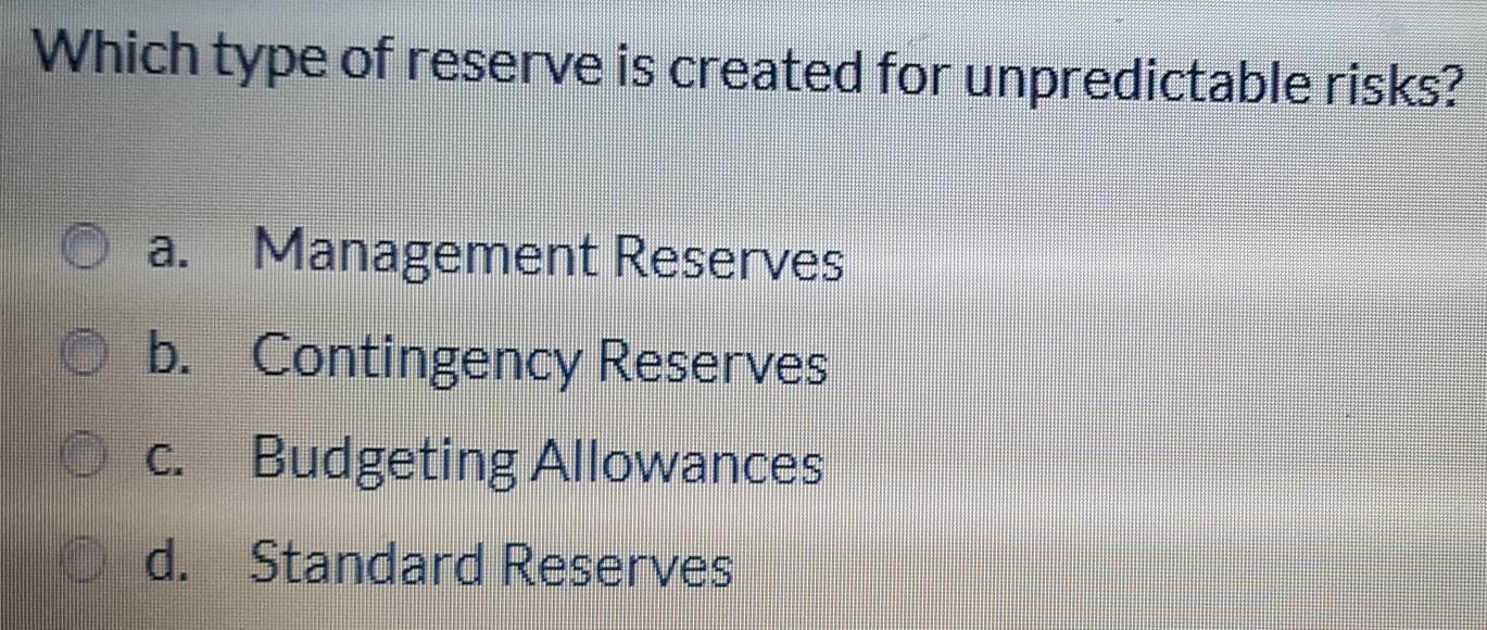 Which type of reserve is created for unpredictable risks?
a. Management Reserves
b. Contingency Reserves
c. Budgeting Allowances
d. Standard Reserves