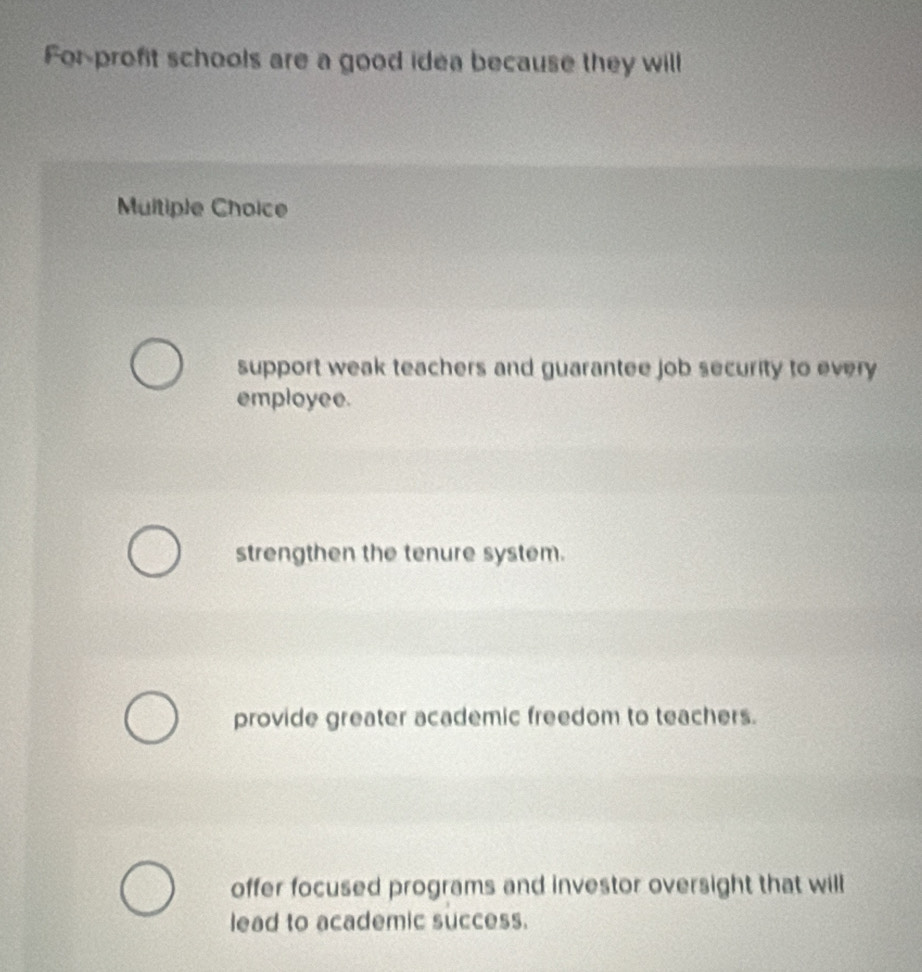 For profit schools are a good idea because they will
Multiple Choice
support weak teachers and guarantee job security to every 
employee.
strengthen the tenure system.
provide greater academic freedom to teachers.
offer focused programs and investor oversight that will
lead to academic success.