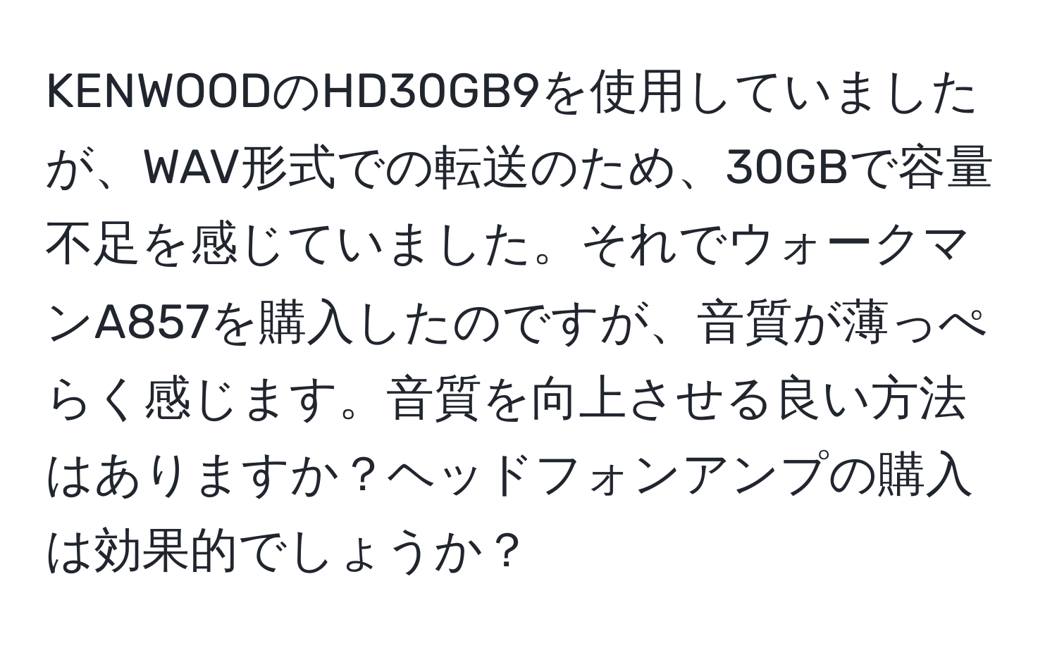 KENWOODのHD30GB9を使用していましたが、WAV形式での転送のため、30GBで容量不足を感じていました。それでウォークマンA857を購入したのですが、音質が薄っぺらく感じます。音質を向上させる良い方法はありますか？ヘッドフォンアンプの購入は効果的でしょうか？