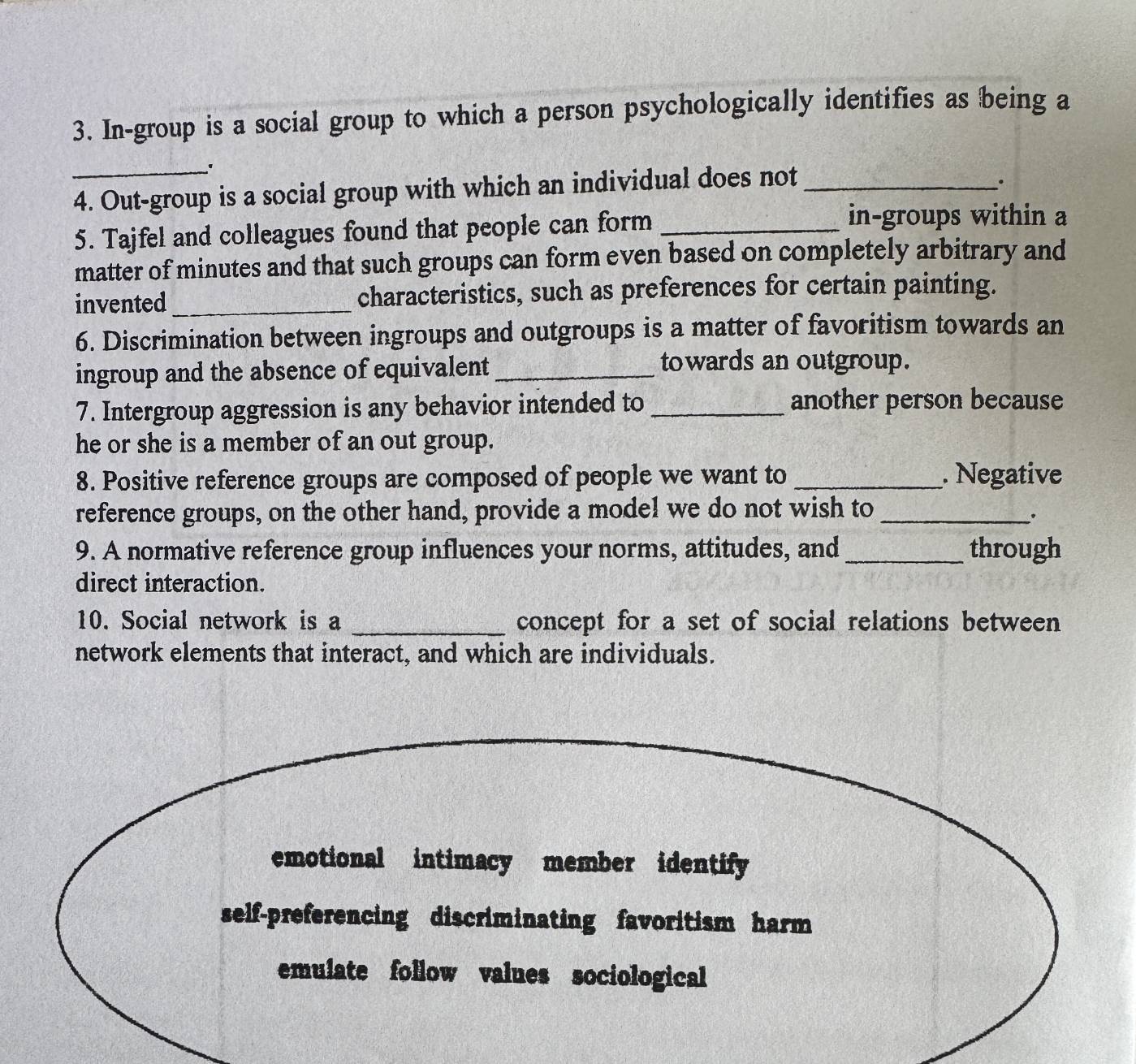 In-group is a social group to which a person psychologically identifies as being a
_
4. Out-group is a social group with which an individual does not_
5. Tajfel and colleagues found that people can form_
in-groups within a
matter of minutes and that such groups can form even based on completely arbitrary and
invented _characteristics, such as preferences for certain painting.
6. Discrimination between ingroups and outgroups is a matter of favoritism towards an
ingroup and the absence of equivalent_
towards an outgroup.
7. Intergroup aggression is any behavior intended to _another person because
he or she is a member of an out group.
8. Positive reference groups are composed of people we want to _. Negative
reference groups, on the other hand, provide a model we do not wish to_
.
9. A normative reference group influences your norms, attitudes, and _through
direct interaction.
10. Social network is a _concept for a set of social relations between
network elements that interact, and which are individuals.
emotional intimacy member identify
self-preferencing discriminating favoritism harm
emulate follow values sociological