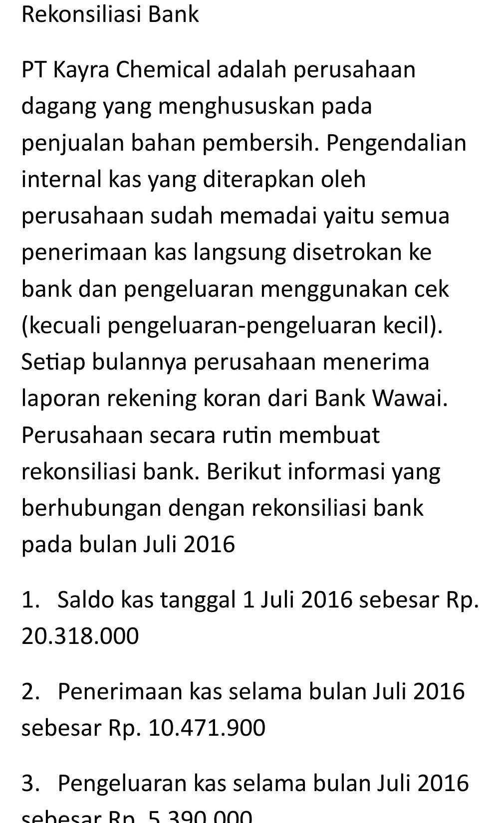 Rekonsiliasi Bank 
PT Kayra Chemical adalah perusahaan 
dagang yang menghususkan pada 
penjualan bahan pembersih. Pengendalian 
internal kas yang diterapkan oleh 
perusahaan sudah memadai yaitu semua 
penerimaan kas langsung disetrokan ke 
bank dan pengeluaran menggunakan cek 
(kecuali pengeluaran-pengeluaran kecil). 
Setiap bulannya perusahaan menerima 
laporan rekening koran dari Bank Wawai. 
Perusahaan secara rutin membuat 
rekonsiliasi bank. Berikut informasi yang 
berhubungan dengan rekonsiliasi bank 
pada bulan Juli 2016 
1. Saldo kas tanggal 1 Juli 2016 sebesar Rp.
20.318.000
2. Penerimaan kas selama bulan Juli 2016 
sebesar Rp. 10.471.900
3. Pengeluaran kas selama bulan Juli 2016 
seb esar Bn. 5 390 000