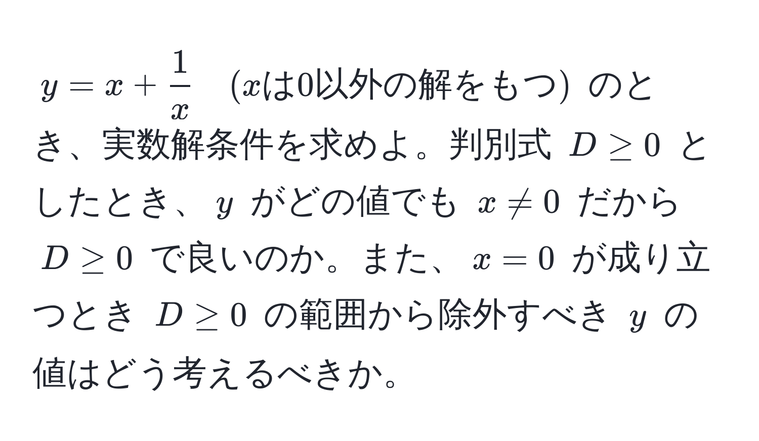 $y = x +  1/x  quad (xは0以外の解をもつ)$ のとき、実数解条件を求めよ。判別式 $D ≥ 0$ としたとき、$y$ がどの値でも $x != 0$ だから $D ≥ 0$ で良いのか。また、$x = 0$ が成り立つとき $D ≥ 0$ の範囲から除外すべき $y$ の値はどう考えるべきか。