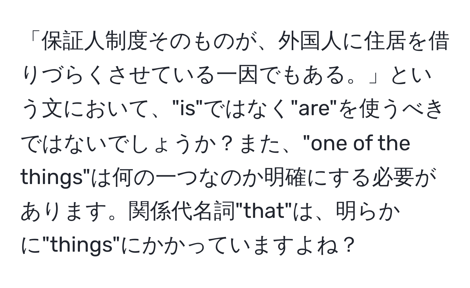 「保証人制度そのものが、外国人に住居を借りづらくさせている一因でもある。」という文において、"is"ではなく"are"を使うべきではないでしょうか？また、"one of the things"は何の一つなのか明確にする必要があります。関係代名詞"that"は、明らかに"things"にかかっていますよね？