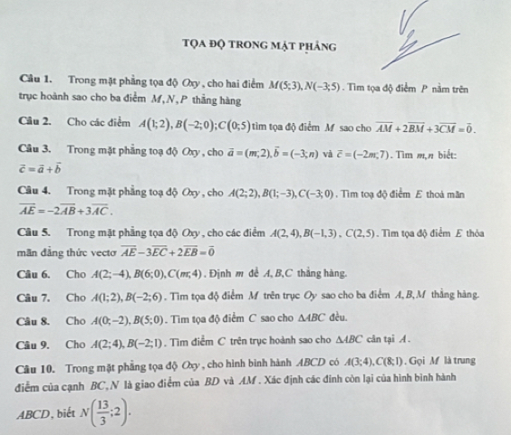 tọa độ trong mặt phảng
Câu 1. Trong mặt phẳng tọa độ Oxy , cho hai điểm M(5;3),N(-3;5). Tìm tọa độ điểm P nằm trên
trục hoành sao cho ba điểm M,N,P thẳng hàng
Câu 2. Cho các điểm A(1;2),B(-2;0);C(0;5) tim tọa độ điểm M sao cho overline AM+2overline BM+3overline CM=overline 0.
Câu 3. Trong mặt phẳng toạ độ Oxy , cho vector a=(m,2),vector b=(-3;n) và overline c=(-2m,7). Tìm m,n biết:
vector c=vector a+vector b
Câu 4. Trong mặt phẳng toạ độ Oxy , cho A(2;2),B(1;-3),C(-3;0). Tìm toạ độ điểm E thoả mãn
overline AE=-2overline AB+3overline AC.
Câu 5. Trong mặt phẳng tọa độ Oxy , cho các điểm A(2,4),B(-1,3),C(2,5). Tìm tọa độ điểm E thỏa
mãn đẳng thức vectơ overline AE-3overline EC+2overline EB=overline 0
Câu 6. Cho A(2;-4),B(6;0),C(m;4). Định m đề A, B,C thắng hàng.
Câu 7. Cho A(1;2),B(-2;6). Tìim tọa độ điểm M trên trục Oy sao cho ba điểm A, B, M thằng hàng.
Câu 8. Cho A(0;-2),B(5;0). Tìm tọa độ điểm C sao cho △ ABC đều.
Câu 9, Cho A(2;4),B(-2;1). Tìm điểm C trên trục hoành sao cho △ ABC cân tại A .
Câu 10. Trong mặt phẳng tọa độ Oxy, cho hình bình hành ABCD có A(3;4),C(8;1) , Gọi M là trung
điễm của cạnh BC, N là giao điểm của BD và AM . Xác định các đính còn lại của hình bình hành
ABCD, biết N( 13/3 ;2).