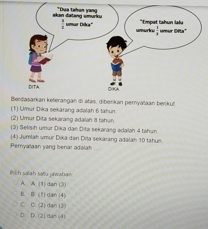 keterangan di atas, diberikan pernyataan berikut
(1) Umur Dika sekarang adalah 6 tahun.
(2) Umur Dita sekarang adalah 8 tahun.
(3) Selisih umur Dika dan Dita sekarang adalah 4 tahun.
(4) Jumlah umur Dika dan Dita sekarang adalah 10 tahun.
Pernyataan yang benar adalah ....
Pilih salah satu jawaban:
A. A. (1) dan (3)
B. B. (1) dan (4)
C. C. (2) dan (3)
D. D. (2) dan (4)