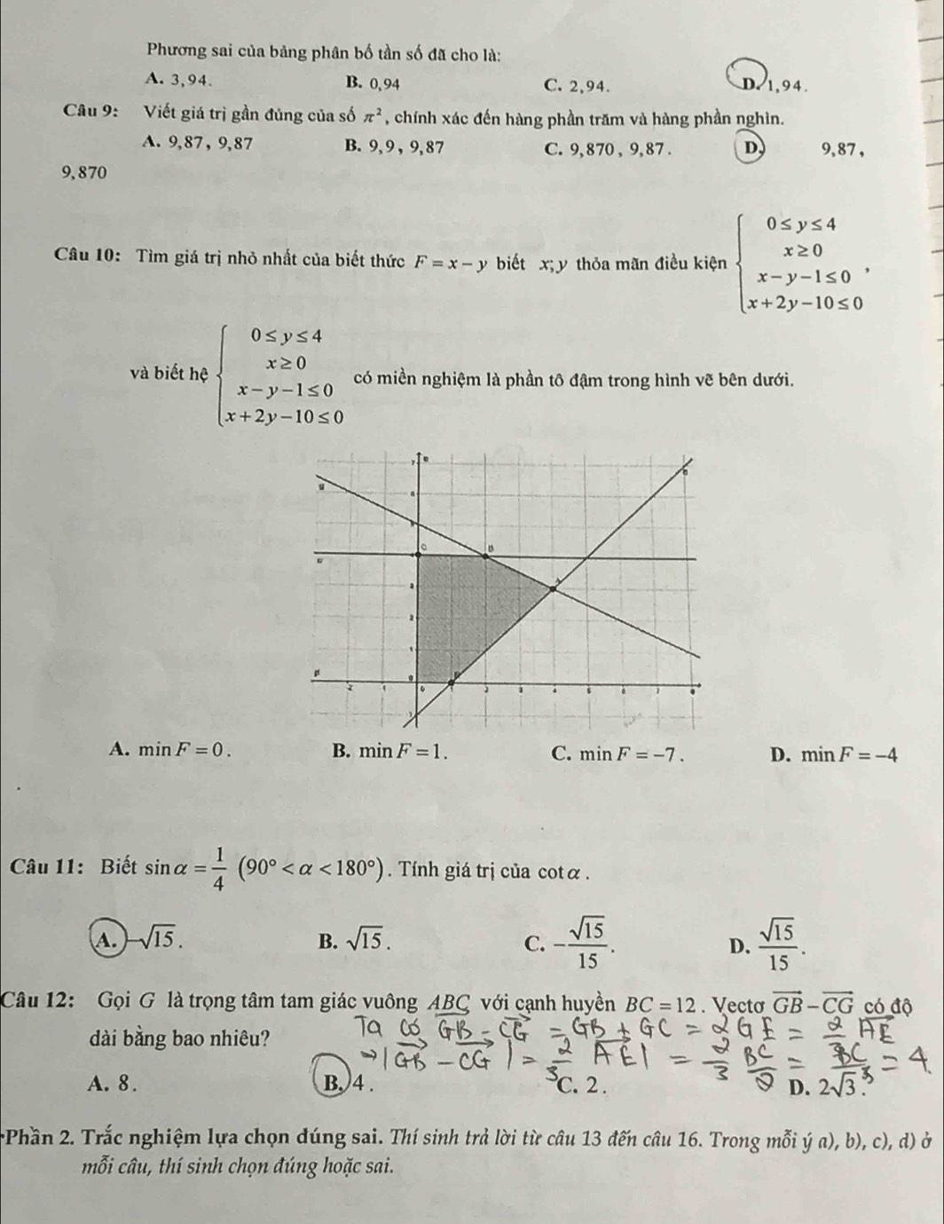 Phương sai của bảng phân bố tần số đã cho là:
A. 3,94. B. 0, 94 C. 2,94. D.1,94.
Câu 9: Viết giá trị gần đúng của số π^2 , chính xác đến hàng phần trăm và hàng phần nghìn.
A. 9,87 , 9,87 B. 9, 9 , 9,87 C. 9, 870 , 9, 87 . D 9,87 ,
9,870
Câu 10: Tìm giá trị nhỏ nhất của biết thức F=x-y biết x;y thỏa mãn điều kiện beginarrayl 0≤ y≤ 4 x≥ 0 x-y-1≤ 0 x+2y-10≤ 0endarray. .
và biết hệ beginarrayl 0≤ y≤ 4 x≥ 0 x-y-1≤ 0 x+2y-10≤ 0endarray. có miền nghiệm là phần tô đậm trong hình vẽ bên dưới.
A. minF=0. B. minF=1. C. minF=-7. D. minF=-4
Câu 11: Biết sin alpha = 1/4 (90° <180°). Tính giá trị của cotα .
A. sqrt(15). B. sqrt(15). C. - sqrt(15)/15 .  sqrt(15)/15 .
D.
Câu 12: Gọi G là trọng tâm tam giác vuông ABC với cạnh huyền BC=12. Vecto vector GB-vector CG có độ
dài bằng bao nhiêu?
A. 8 . B. 4 .. 2 . D. 2sqrt(3)
Phần 2. Trắc nghiệm lựa chọn đúng sai. Thí sinh trả lời từ câu 13 đến câu 16. Trong mỗi ý a), b), c), d) ở
mỗi câu, thí sinh chọn đúng hoặc sai.