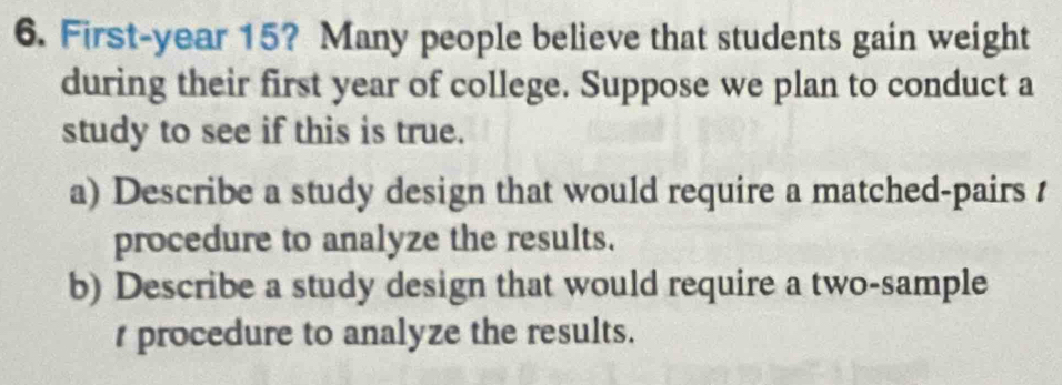 First-year 15? Many people believe that students gain weight 
during their first year of college. Suppose we plan to conduct a 
study to see if this is true. 
a) Describe a study design that would require a matched-pairs / 
procedure to analyze the results. 
b) Describe a study design that would require a two-sample 
r procedure to analyze the results.