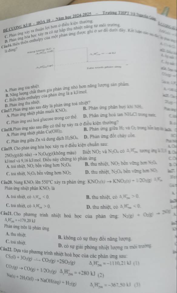 DE CƯONG KI II - HÓA 10 - Năm họr 2024-2025 - Trưing THPT V6 Smois C
C. Phan ứng xây ra thuận lợi hơn ở điều kiện thường
D. Phản ứng hóa học xây ra có sự hấp thụ nhiệt năng tự môi trường
T lhạ:T 
Cần 16.Biến thiên enthalpy của một phân ứng được ghi ở sơ đồ dượn đây. Xết lun ta sự ha a qa m
(163
là đùng? Năng lượng (kJ)
(cd )
15,H^+_^+=-4V
L M  h ? sún
L h sic
△ _1H_(2max)^(+h)(sp)
Liên trình phân sng
lg 
G
A. Phân ứng tòa nhiệt
B. Năng lượng chất tham gia phản ứng nhỏ hơn năng lượng sản phẩm
a
C. Biến thiên enthalpy của phản ứng là a kJ/mol.
D. Phân ứng thu nhiệt.
Câu17.Phán ứng nào sau đây là phản ứng toà nhiệt?
B. Phản ứng phân huy khi NH
A. Phân ứng nhiệt phân muối KNO_3.
Puning
C. Phân ứng oxi hoá glucose trong cơ thê. D. Phân ứng hoà tan NHCI trong nưn Cn
Câu18.Phán ứng nào sau đây có thể tự xảy ra ở điều kiện thường
1□
A. Phân ứng nhiệt phân Cu(OH)_2 B. Phân ứng giữa H_2 VB O_2 trong hột lợ là k06
C. Phản ứng giữa Zn và dung dịch H_2SO_4 D. Phán ứng đốt chây côn
H°
Ph hù
Câu19. Cho phản ứng hóa học xãy ra ở điều kiện chuẩn sau: A. Cm
2NO_2(g)(doniu)to N_2O_4(g) (không màu) Biết NO_2 và N_2O_4 cô △ H_(20)° tương áng  3 K. □
kJ/mol và 9,16 kJ/mol. Điều này chứng tổ phân ứng
A. toà nhiệt, NO_2 bền vững hơn N_2O_4 B. thu nhiệt NO_2 bên vững hơm N=0 10
C. toá nhiệt N_2O; bển vững hơn NO_2. D. thu nhiệt, N_2O_4 bên vững hơm Nữ
Câu20. Nung KNO_3 lên 550°C xy ra phàn ứng: KNO_3(s)to KNO_2(s)+1/2O_2(g)△ F_3
Phân ứng nhiệt phân KNO_3l_a
Gat
A. toà nhiệt, có △ ,H_m<0. B. thu nhiệt, có △ H_2n>0. A
C. toa nhiệt, có △ ,H_(2n)°>0. D. thu nhiệt, có △ H_(5n)°<0. inN
Câu21.Cho phương trình nhiệt hoá học của phản ứng N_2(g)+O_2(g)to 2NO A
△ _,H_(2n)^n=+179,20kJ
Bo
Phản ứng trên là phản ứng
A. thu nhiệt
B. không có sự thay đổi năng lượng
C. toa nhiệt.
D. có sự giải phóng nhiệt lượng ra môi trường   
Câu22. Dựa vào phương trình nhiệt hoá học của các phản ứng sau
CS_2(l)+3O_2(g)to CO_2(g)+2SO_2(g) △ _rH_(200)°=-1110.21kJ(1)
CO_2(g)to CO(g)+1/2O_2(g)△ _1H_(298)°=+280kJ(2)
Na(s)+2H_2O(l)to NaOH(aq)+H_2(g) A H_(203)°=-367,50kJ (3)