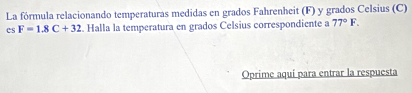 La fórmula relacionando temperaturas medidas en grados Fahrenheit (F) y grados Celsius (C) 
es F=1.8C+32. Halla la temperatura en grados Celsius correspondiente a 77°F. 
Oprime aquí para entrar la respuesta