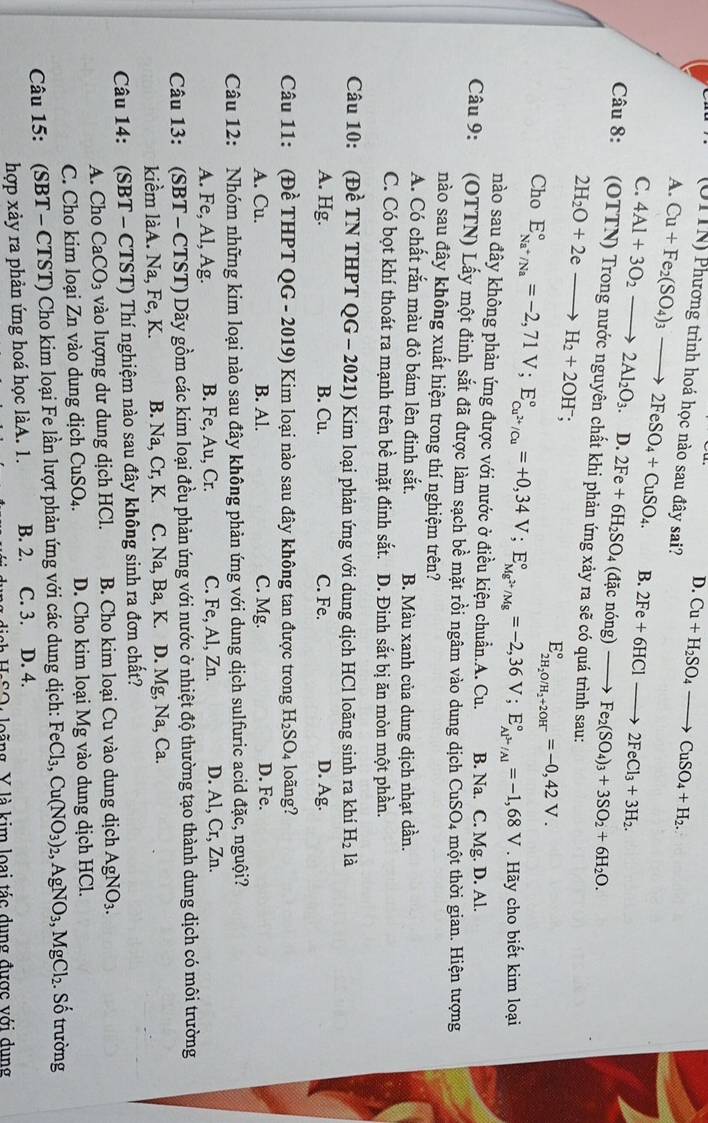 D. Cu+H_2SO_4to CuSO_4+H_2.
A.
(UTTN) Phương trình hoá học nào sau đây sai? Cu+Fe_2(SO_4)_3to 2FeSO_4+CuSO_4. B. 2Fe+6HClto 2FeCl_3+3H_2.
C. 4Al+3O_2to 2Al_2O_3.D.2Fe+6H_2SO. 4 (đặc nóng) Fe_2(SO_4)_3+3SO_2+6H_2O.
Câu 8: (OTTN) Trong nước nguyên chất khi phản ứng xảy ra sẽ có quá trình sau:
2H_2O+2eto H_2+2OH^-;
E_2H_2O/H_2+2OH^-^circ =-0,42V.
Cho E_Na^+/Na^circ =-2,71V;E_Cu^(2+)/Cu^circ =+0,34V;E_Mg^(2+)/Mg^circ =-2,36V;E_Al^(3+)/Al^circ =-1,68V. Hãy cho biết kim loại
nào sau đây không phản ứng được với nước ở điều kiện chuẩn.A. Cu. B. Na. C. Mg. D. Al.
Câu 9: (OTTN) Lấy một đinh sắt đã được làm sạch bề mặt rồi ngâm vào dung dịch CuSO4 một thời gian. Hiện tượng
nào sau đây không xuất hiện trong thí nghiệm trên?
A. Có chất rắn màu đỏ bám lên đinh sắt. B. Màu xanh của dung dịch nhạt dần.
C. Có bọt khí thoát ra mạnh trên bề mặt đinh sắt. D. Đinh sắt bị ăn mòn một phần.
Câu 10: (Đề TN THPT QG - 2021) Kim loại phản ứng với dung dịch HCl loãng sinh ra khí H_2 là
A. Hg. B. Cu. C. Fe. D. Ag.
Câu 11: (Đề THPT QG - 2019) Kim loại nào sau đây không tan được trong H_2SO_4 loãng?
A. Cu. B. Al. C. Mg. D. Fe.
Câu 12: Nhóm những kim loại nào sau đây không phản ứng với dung dịch sulfuric acid đặc, nguội?
A. Fe, Al, Ag. B. Fe, Au, Cr. C. Fe, Al, Zn. D. Al, Cr, Zn.
Câu 13: (SBT - CTST) Dãy gồm các kim loại đều phản ứng với nước ở nhiệt độ thường tạo thành dung dịch có môi trường
kiểm làA. Na, Fe, K. B. Na, Cr, K. C. Na, Ba, K. D. Mg, Na, Ca.
Câu 14: (SBT - CTST) Thí nghiệm nào sau đây không sinh ra đơn chất?
A. Cho CaCO₃ vào lượng dư dung dịch HCl. B. Cho kim loại Cu vào dung dịch AgNO_3.
C. Cho kim loại Zn vào dung dịch CuSO₄. D. Cho kim loại Mg vào dung dịch HCl.
Câu 15: (SBT - CTST) Cho kim loại Fe lần lượt phản ứng với các dung dịch: FeCl_3,Cu(NO_3)_2,AgNO_3,MgCl_2.. Số trường
hợp xảy ra phản ứng hoá học làA. 1. B. 2. C. 3. D. 4.
ISO loãng V là kim loại tác dụng được với dụng