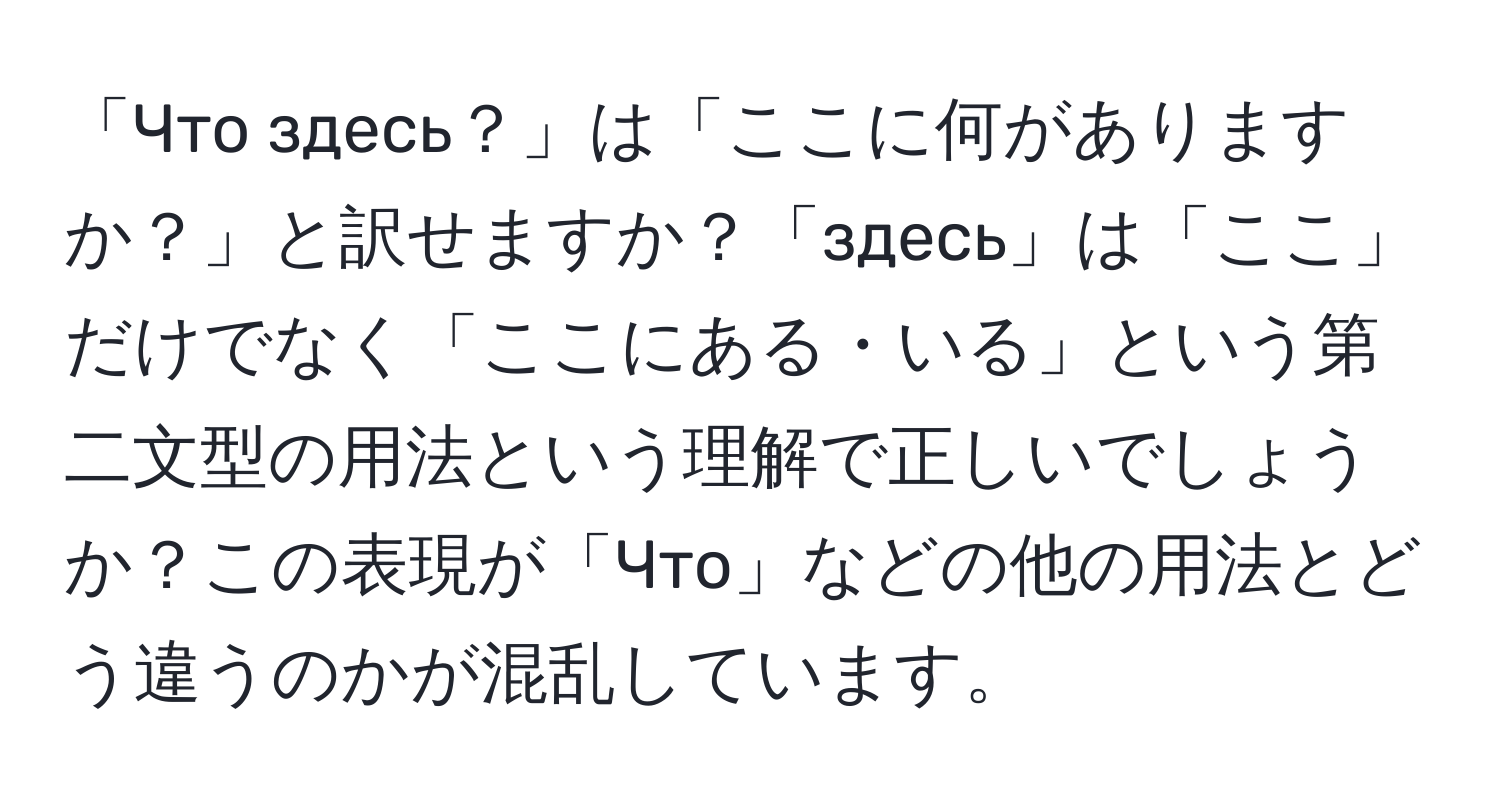 「Что здесь？」は「ここに何がありますか？」と訳せますか？「здесь」は「ここ」だけでなく「ここにある・いる」という第二文型の用法という理解で正しいでしょうか？この表現が「Что」などの他の用法とどう違うのかが混乱しています。