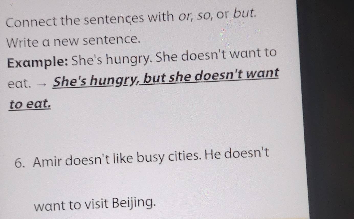 Connect the sentences with or, so, or but. 
Write a new sentence. 
Example: She's hungry. She doesn't want to 
eat. She's hungry, but she doesn't want 
to eat. 
6. Amir doesn't like busy cities. He doesn't 
want to visit Beijing.