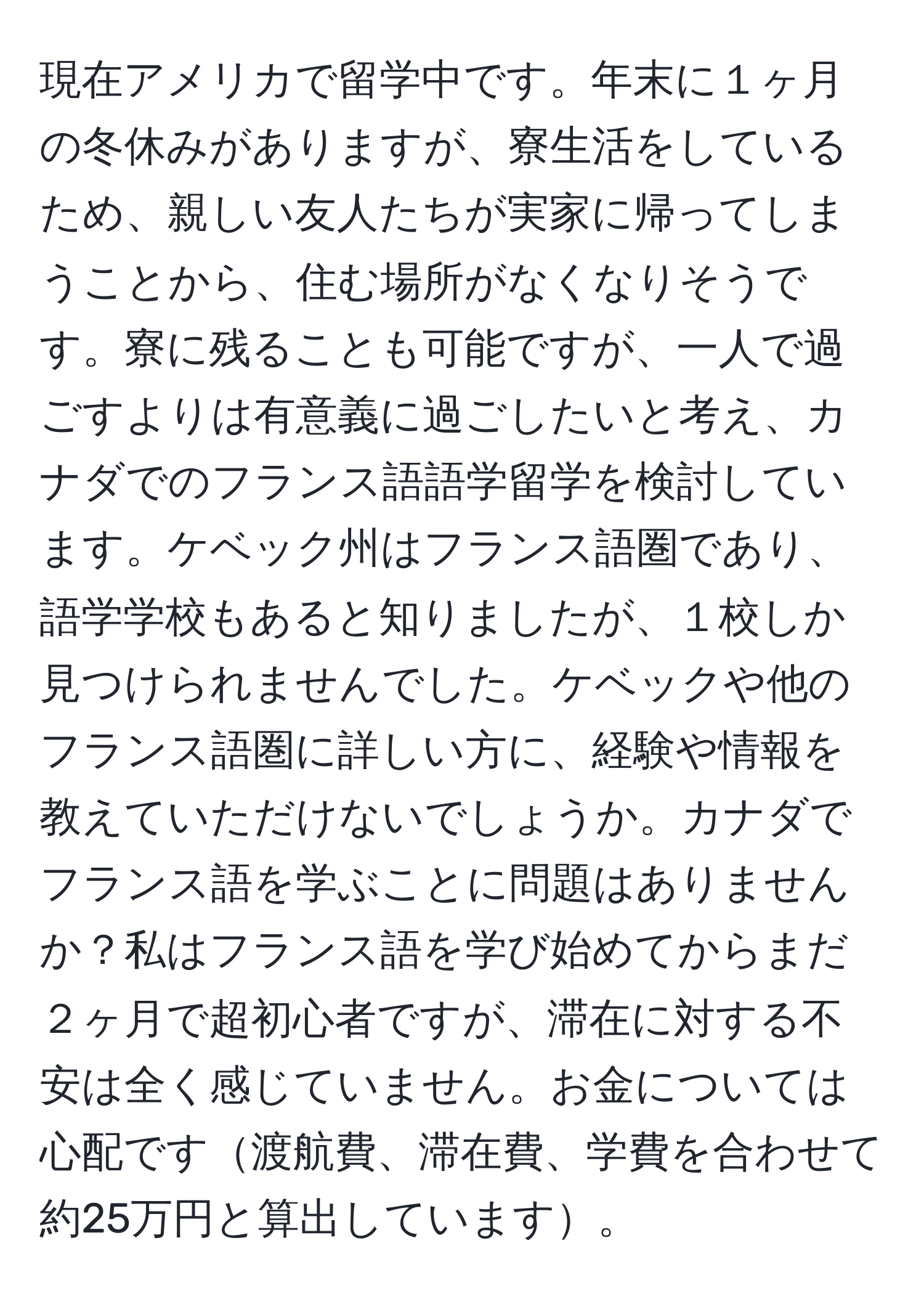 現在アメリカで留学中です。年末に１ヶ月の冬休みがありますが、寮生活をしているため、親しい友人たちが実家に帰ってしまうことから、住む場所がなくなりそうです。寮に残ることも可能ですが、一人で過ごすよりは有意義に過ごしたいと考え、カナダでのフランス語語学留学を検討しています。ケベック州はフランス語圏であり、語学学校もあると知りましたが、１校しか見つけられませんでした。ケベックや他のフランス語圏に詳しい方に、経験や情報を教えていただけないでしょうか。カナダでフランス語を学ぶことに問題はありませんか？私はフランス語を学び始めてからまだ２ヶ月で超初心者ですが、滞在に対する不安は全く感じていません。お金については心配です渡航費、滞在費、学費を合わせて約25万円と算出しています。