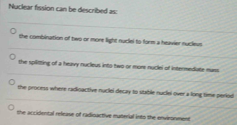 Nuclear fission can be described as:
the combination of two or more light nudlei to form a heavier nucleus
the splitting of a heavy nucieus into two or more nuclei of intermediate mass
the process where radipactive nuclei decay to stable nuclei over a llong time period
the accidental release of radioactive material into the environment