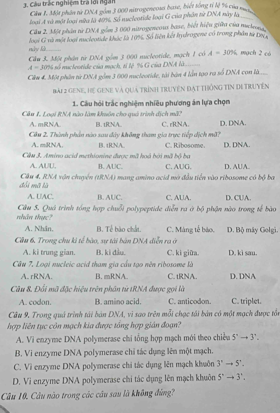 Câu trắc nghiệm trà lới ngắn
Câu 1. Một phân tử DNA gồm 3 000 nitrogeneous base, biết tổng tỉ lệ % của nuclo
loại A và một loại nữa là 40%. Số nucleotide loại G của phân từ DNA này là.          
Câu 2. Một phân tử DNA gồm 3 000 nitrogeneous base, biết hiệu giữa của nucleoude
loại G và một loại nucleotide khác là 10%. Số liên kết hydrogene có trong phân tứ DNA
này là.
Câu 3. Một phân tử DNA gồm 3 000 nucleotide, mạch 1 có A=30% , mạch 2 có
A=30% số nucleotide của mạch, tỉ lệ % G của DNA là.........
Câu 4. Một phân tử DNA gồm 3 000 nucleotide, tải bản 4 lần tạo ra số DNA con là......
bài 2 GENE, Hệ GENE và Quả tRìnH TRUyÊN ĐẠt tHồNG TIN DI TRUyềN
1. Câu hỏi trắc nghiệm nhiều phương án lựa chọn
Câu 1. Loại RNA nào làm khuôn cho quả trình dịch mã?
A. mRNA. B. tRNA. C. rRNA. D. DNA.
Câu 2. Thành phần nào sau đây không tham gia trực tiếp dịch mã?
A. mRNA. B. tRNA. C. Ribosome. D. DNA.
Câu 3. Amino acid methionine được mã hoá bởi mã bộ ba
A. AUU. B. AUC. C. AUG. D. AUA.
Câu 4. RNA vận chuyển (tRNA) mang amino acid mở đầu tiến vào ribosome có bộ ba
đổi mã là
A. UAC. B. AUC. C. AUA. D. CUA.
Câu 5. Quả trình tổng hợp chuỗi polypeptide diễn ra ở bộ phận nào trong tế bào
nhân thực?
A. Nhân. B. Tế bào chất. C. Màng tế bào. D. Bộ máy Golgi.
Câu 6. Trong chu kì tể bào, sự tái bản DNA diễn ra ở
A. kì trung gian. B. kì đầu. C. kì giữa. D. kì sau.
Câu 7. Loại nucleic acid tham gia cấu tạo nên ribosome là
A. rRNA. B. mRNA. C. tRNA. D. DNA
Câu 8. Đổi mã đặc hiệu trên phân tử tRNA được gọi là
A. codon. B. amino acid. C. anticodon. C. triplet.
Câu 9. Trong quá trình tái bản DNA, vì sao trên mỗi chạc tái bản có một mạch được tồn
hợp liên tục còn mạch kia được tổng hợp gián đoạn?
A. Vì enzyme DNA polymerase chỉ tổng hợp mạch mới theo chiều 5^,to 3^,.
B. Vì enzyme DNA polymerase chỉ tác dụng lên một mạch.
C. Vì enzyme DNA polymerase chỉ tác dụng lên mạch khuôn 3^,to 5^,.
D. Vì enzyme DNA polymerase chỉ tác dụng lên mạch khuôn 5^,to 3^,.
Câu 10. Câu nào trong các câu sau là không đúng?