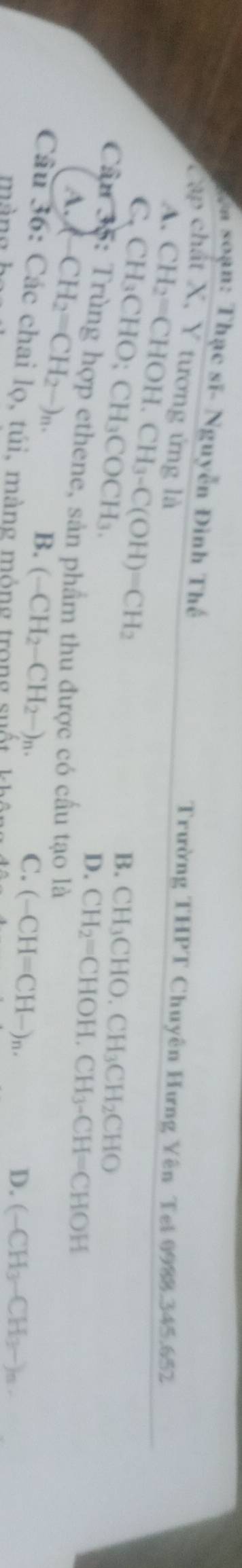 Na soạn: Thạc sĩ- Nguyễn Đình Thế
Cập chất X, Y tương ứng là
A. CH_2=CHOH. CH_3-C(OH)=CH_2
Trường THPT Chuyên Hưng Yên Tei 0988. 345.652
C. CH_3CHO; CH_3COCH_3. 
B. CH_3CHO.CH_3CH_2CHO
Cầu 35: Trùng hợp ethene, sản phẩm thu được có cấu tạo là CH_2=CHOH, CH_3-CH=CHOH
D.
A. CH_2=CH_2-)_n.
B. (-CH_2-CH_2-)_n.
C. (-CH=CH-)_n. 
Câu 36: Các chai lọ, túi, màng n
D. (-CH_3-CH_3-)_n.
