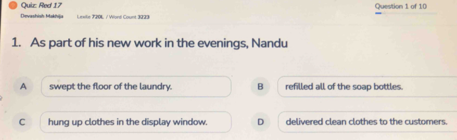 Red 17 Question 1 of 10
Devashish Makhija Lexile 720L / Word Count 3223
1. As part of his new work in the evenings, Nandu
A swept the floor of the laundry. B refilled all of the soap bottles.
C hung up clothes in the display window. D delivered clean clothes to the customers.