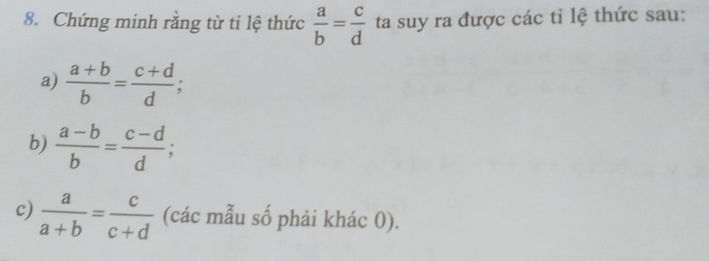 Chứng minh răng từ tỉ lệ thức  a/b = c/d  ta suy ra được các tỉ lệ thức sau: 
a)  (a+b)/b = (c+d)/d ; 
b)  (a-b)/b = (c-d)/d ; 
c)  a/a+b = c/c+d  (các mẫu số phải khác 0).