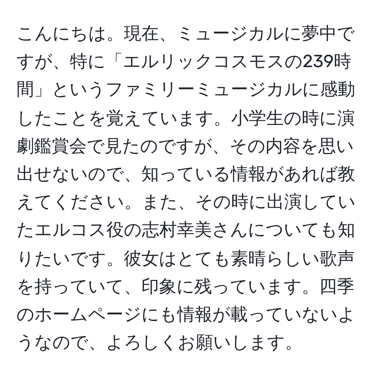 こんにちは。現在、ミュージカルに夢中ですが、特に「エルリックコスモスの239時間」というファミリーミュージカルに感動したことを覚えています。小学生の時に演劇鑑賞会で見たのですが、その内容を思い出せないので、知っている情報があれば教えてください。また、その時に出演していたエルコス役の志村幸美さんについても知りたいです。彼女はとても素晴らしい歌声を持っていて、印象に残っています。四季のホームページにも情報が載っていないようなので、よろしくお願いします。