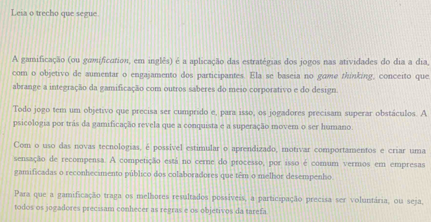 Leia o trecho que segue. 
A gamificação (ou gamification, em inglês) é a aplicação das estratégias dos jogos nas atividades do dia a dia, 
com o objetivo de aumentar o engajamento dos participantes. Ela se baseia no game thinking, conceito que 
abrange a integração da gamificação com outros saberes do meio corporativo e do design. 
Todo jogo tem um objetivo que precisa ser cumprido e, para isso, os jogadores precisam superar obstáculos. A 
psicologia por trás da gamificação revela que a conquista e a superação movem o ser humano. 
Com o uso das novas tecnologias, é possível estimular o aprendizado, motivar comportamentos e criar uma 
sensação de recompensa. A competição está no cerne do processo, por isso é comum vermos em empresas 
gamificadas o reconhecimento público dos colaboradores que têm o melhor desempenho. 
Para que a gamificação traga os melhores resultados possíveis, a participação precisa ser voluntária, ou seja, 
todos os jogadores precisam conhecer as regras e os objetivos da tarefa