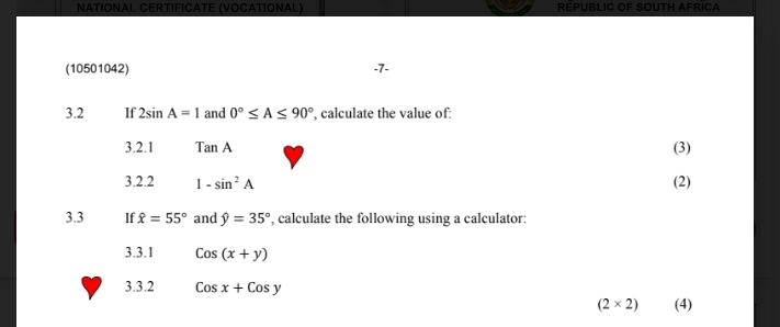 NATIONAL CERTIFICATE (VOCATIONAL) REPUBLIC OF SOUTH AFRICA 
(10501042) -7- 
3.2 If 2sin A=1 and 0°≤ A≤ 90° , calculate the value of: 
3.2.1 TanA (3) 
3.2.2 1-sin^2A (2) 
3.3 If hat x=55° and hat y=35° , calculate the following using a calculator: 
3.3.1 Cos(x+y)
3.3.2 Cosx+Cosy
(2* 2) (4)