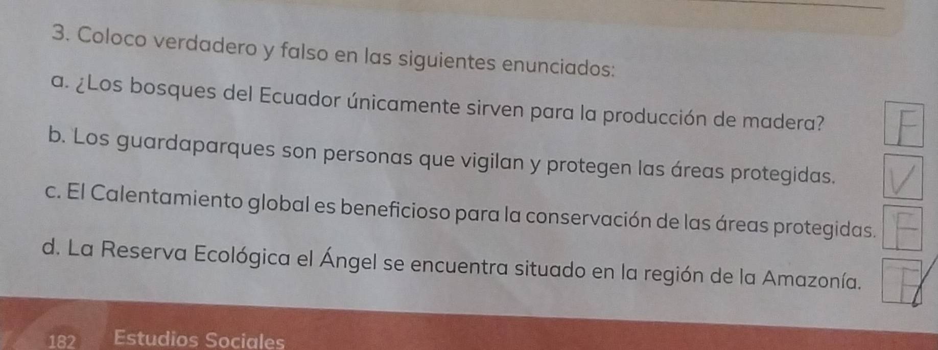 Coloco verdadero y falso en las siguientes enunciados: 
a. ¿Los bosques del Ecuador únicamente sirven para la producción de madera? 
b. 'Los guardaparques son personas que vigilan y protegen las áreas protegidas. 
c. El Calentamiento global es beneficioso para la conservación de las áreas protegidas. 
d. La Reserva Ecológica el Ángel se encuentra situado en la región de la Amazonía. 
182 Estudios Sociales