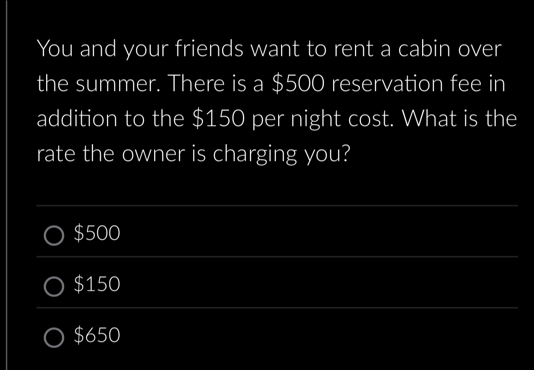 You and your friends want to rent a cabin over
the summer. There is a $500 reservation fee in
addition to the $150 per night cost. What is the
rate the owner is charging you?
$500
$150
$650