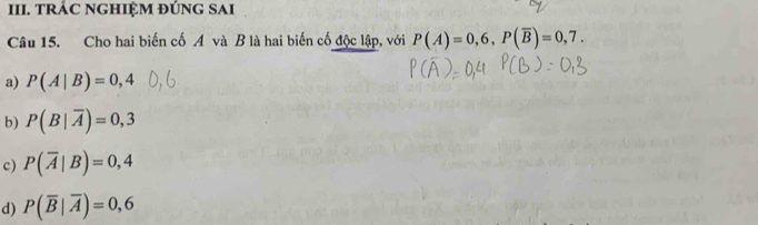 TRÁC NGHIỆM ĐÚNG SAI
Câu 15. Cho hai biến cố A và B là hai biến cố độc lập, với P(A)=0,6, P(overline B)=0,7.
a) P(A|B)=0,4
b) P(B|overline A)=0,3
c) P(overline A|B)=0,4
d) P(overline B|overline A)=0,6