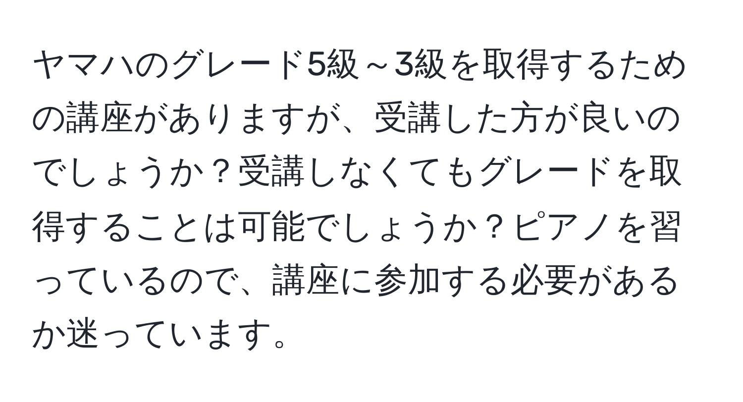 ヤマハのグレード5級～3級を取得するための講座がありますが、受講した方が良いのでしょうか？受講しなくてもグレードを取得することは可能でしょうか？ピアノを習っているので、講座に参加する必要があるか迷っています。