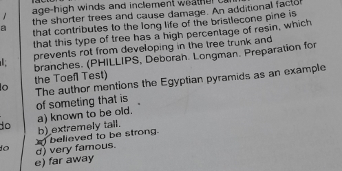 age-high winds and inclement weat r 
the shorter trees and cause damage. An additional factor
a that contributes to the long life of the bristlecone pine is
that this type of tree has a high percentage of resin, which
prevents rot from developing in the tree trunk and
branches. (PHILLIPS, Deborah. Longman. Preparation for
the Toefl Test)
o The author mentions the Egyptian pyramids as an example
of someting that is
do a) known to be old.
b) extremely tall.
believed to be strong.
o d) very famous.
e) far away