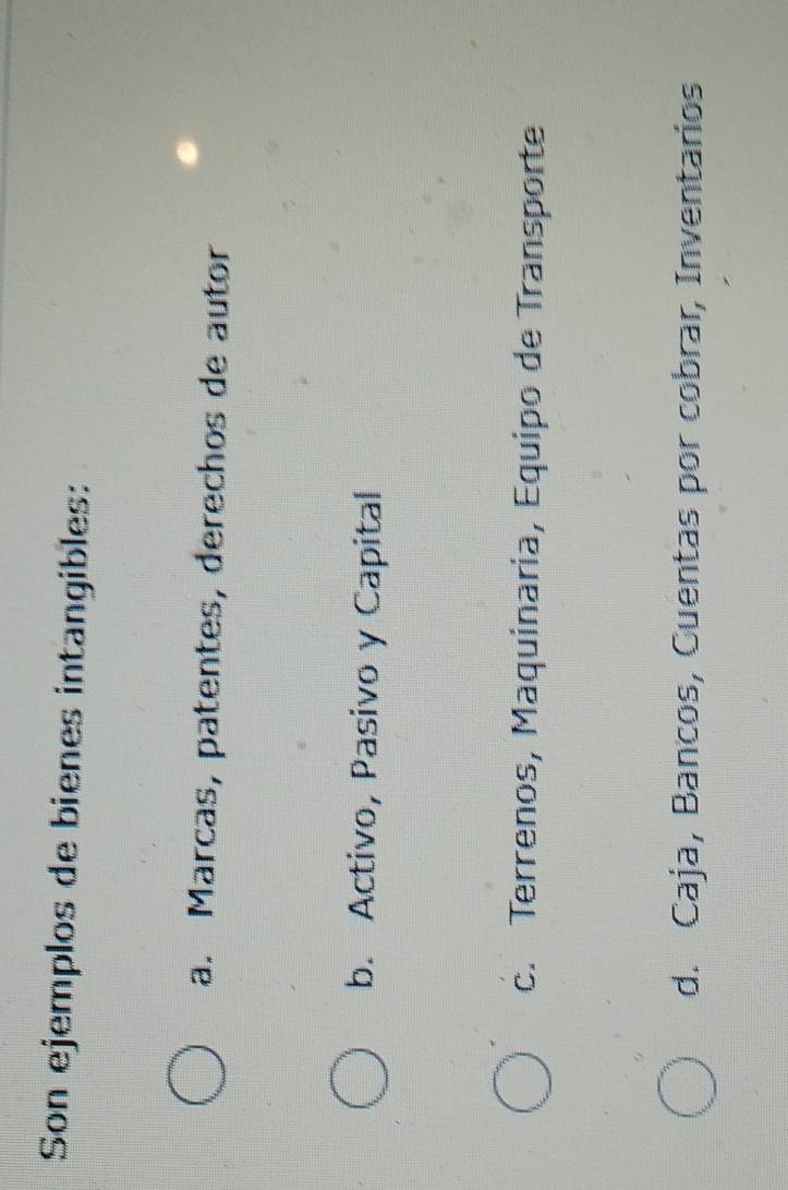 Son ejemplos de bienes intangibles:
a. Marcas, patentes, derechos de autor
b. Activo, Pasivo y Capital
c. Terrenos, Maquinaria, Equipo de Transporte
d. Caja, Bancos, Cuentas por cobrar, Inventarios